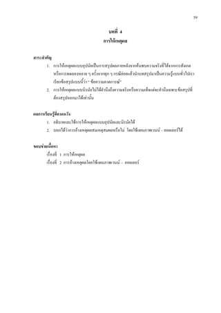 59
บทที่ 4
การใหเหตุผล
สาระสําคัญ
1. การใหเหตุผลแบบอุปนัยเปนการสรุปผลภายหลังจากคนพบความจริงที่ไดจากการสังเกต
หรือการทดลองหลาย ๆ ครั้งจากทุก ๆ กรณียอยแลวนําบทสรุปมาเปนความรูแบบทั่วไปเรา
เรียกขอสรุปแบบนี้วา “ ขอความคาดการณ”
2. การใหเหตุผลแบบนิรนัยไมไดคํานึงถึงความจริงหรือความเท็จแตจะคํานึงเฉพาะขอสรุปที่
ตองสรุปออกมาไดเทานั้น
ผลการเรียนรูที่คาดหวัง
1. อธิบายและใชการใหเหตุผลแบบอุปนัยและนิรนัยได
2. บอกไดวาการอางเหตุผลสมเหตุสมผลหรือไม โดยใชแผนภาพเวนน – ออยเลอรได
ขอบขายเนื้อหา
เรื่องที่ 1 การใหเหตุผล
เรื่องที่ 2 การอางเหตุผลโดยใชแผนภาพเวนน – ออยเลอร
 