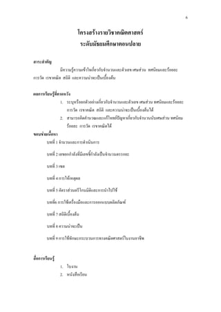 6
โครงสรางรายวิชาคณิตศาสตร
ระดับมัธยมศึกษาตอนปลาย
สาระสําคัญ
มีความรูความเขาใจเกี่ยวกับจํานวนและตัวเลข เศษสวน ทศนิยมและรอยละ
การวัด เรขาคณิต สถิติ และความนาจะเปนเบื้องตน
ผลการเรียนรูที่คาดหวัง
1. ระบุหรือยกตัวอยางเกี่ยวกับจํานวนและตัวเลข เศษสวน ทศนิยมและรอยละ
การวัด เรขาคณิต สถิติ และความนาจะเปนเบื้องตนได
2. สามารถคิดคํานวณและแกโจทยปญหาเกี่ยวกับจํานวนนับเศษสวน ทศนิยม
รอยละ การวัด เรขาคณิตได
ขอบขายเนื้อหา
บทที่ 1 จํานวนและการดําเนินการ
บทที่ 2 เลขยกกําลังที่มีเลขชี้กําลังเปนจํานวนตรรกยะ
บทที่ 3 เซต
บทที่ 4 การใหเหตุผล
บทที่ 5 อัตราสวนตรีโกนมิติและการนําไปใช
บทที่6 การใชเครื่องมือและการออกแบบผลิตภัณฑ
บทที่ 7 สถิติเบื้องตน
บทที่ 8 ความนาจะเปน
บทที่ 9 การใชทักษะกระบวนการทางคณิตศาสตรในงานอาชีพ
สื่อการเรียนรู
1. ใบงาน
2. หนังสือเรียน
 