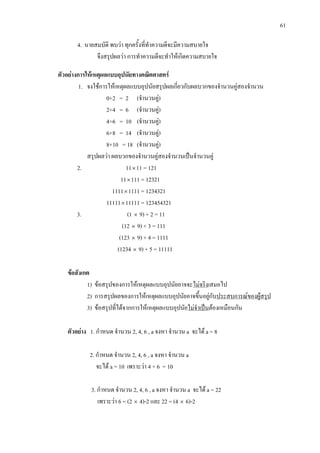 61
4. นายสมบัติ พบวา ทุกครั้งที่ทําความดีจะมีความสบายใจ
จึงสรุปผลวา การทําความดีจะทําใหเกิดความสบายใจ
ตัวอยางการใหเหตุผลแบบอุปนัยทางคณิตศาสตร
1. จงใชการใหเหตุผลแบบอุปนัยสรุปผลเกี่ยวกับผลบวกของจํานวนคูสองจํานวน
0+2 = 2 (จํานวนคู)
2+4 = 6 (จํานวนคู)
4+6 = 10 (จํานวนคู)
6+8 = 14 (จํานวนคู)
8+10 = 18 (จํานวนคู)
สรุปผลวา ผลบวกของจํานวนคูสองจํานวนเปนจํานวนคู
2. 11×11 = 121
11×111 = 12321
1111×1111 = 1234321
11111×11111 = 123454321
3. (1 × 9) + 2 = 11
(12 × 9) + 3 = 111
(123 × 9) + 4 = 1111
(1234 × 9) + 5 = 11111
ขอสังเกต
1) ขอสรุปของการใหเหตุผลแบบอุปนัยอาจจะไมจริง
2) การสรุปผลของการใหเหตุผลแบบอุปนัยอาจขึ้นอยูกับ
เสมอไป
ประสบการณของผูสรุป
3) ขอสรุปที่ไดจากการใหเหตุผลแบบอุปนัยไมจําเปนตองเหมือนกัน
ตัวอยาง 1. กําหนด จํานวน 2, 4, 6 , a จงหา จํานวน a จะได a = 8
2. กําหนด จํานวน 2, 4, 6 , a จงหา จํานวน a
จะได a = 10 เพราะวา 4 + 6 = 10
3. กําหนด จํานวน 2, 4, 6 , a จงหา จํานวน a จะได a = 22
เพราะวา 6 = (2 × 4)-2 และ 22 = (4 × 6)-2
 
