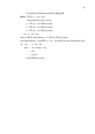 62
4) ขอสรุปของการใหเหตุผลแบบอุปนัยอาจ ผิดพลาดได
ตัวอยาง ให F(n) = n2
- 79n + 1601
ทดลองแทนคาจํานวนนับ n ใน F(n)
n = 1 ได F(1) = 1523 เปนจํานวนเฉพาะ
n = 2 ได F(2) = 1447 เปนจํานวนเฉพาะ
n = 3 ได F(3) = 1373 เปนจํานวนเฉพาะ
∴ F(n) = n2
- 79n + 1601
แทนคา n ไปเรื่อยๆ จนกระทั่งแทน n = 79 ได F(79) เปนจํานวนเฉพาะ
จากการทดลองดังกลาว อาจสรุปไดวา n2
- 79n + 1601 เปนจํานวนเฉพาะ สําหรับทุกจํานวนนับ
แต F(n) = n2
- 79n + 1601
F(80) = 802
- (79)(80) + 1601
= 1681
= (41)(41)
∴ F(80) ไมเปนจํานวนเฉพาะ
 