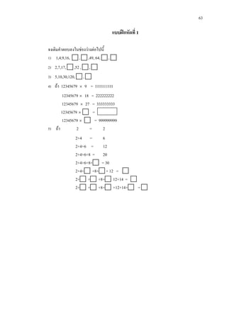 63
แบบฝกหัดที่ 1
จงเติมคําตอบลงในชองวางตอไปนี้
1) 1,4,9,16,  ,  ,49, 64,  , 
2) 2,7,17,  ,52 ,  , 
3) 5,10,30,120,  , 
4) ถา 12345679 × 9 = 111111111
12345679 × 18 = 222222222
12345679 × 27 = 333333333
12345679 ×  =
12345679 ×  = 999999999
5) ถา 2 = 2
2+4 = 6
2+4+6 = 12
2+4+6+8 = 20
2+4+6+8+ = 30
2+4+ +8+ + 12 = 
2+ + +8+ 12+14 = 
2+ + +8+ +12+14+ = 
 