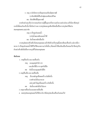 65
3. เหตุ 1) นักกีฬาการแจงทุกคนจะตองมีสุขภาพดี
2) เกียรติศักดิ์เปนนักฟุตบอลทีมชาติไทย
ผล เกียรติศักดิ์มีสุขภาพดี
จากตัวอยางจะเห็นวาการยอมรับความรูพื้นฐานหรือความจริงบางอยางกอน แลวจึงหาขอสรุป
จากสิ่งที่ยอมรับแลวนั้น ซึ่งเรียกวา ผล การสรุปผลจะถูกตองก็ตอเมื่อเปนการสรุปผลไดอยาง
สมเหตุสมผล(valid) เชน
เหตุ 1) เรือทุกลําลอยน้ํา
2) ถังน้ําพลาสติกลอยน้ําได
ผล ถังน้ําพลาสติกเปนเรือ
การสรุปผลจากขางตนไมสมเหตุสมผล แมวาขออางหรือเหตุทั้งสองขอจะเปนจริง แตการที่เรา
ทราบ วา เรือทุกลําลอยน้ําไดก็ไมไดหมายความวาสิ่งอื่นๆ ที่ลอยน้ําไดจะตองเปนเรือเสมอไป ขอสรุปใน
ตัวอยางขางตนจึงเปนการสรุปที่ไมสมเหตุสมผล
ขอสังเกต
1. เหตุเปนจริง และ ผลเปนจริง
เหตุ แมงมุมทุกตัวมี 6 ขา
และสัตวที่มี 6 ขา ทุกตัวมีปก
ผล ดังนั้นแมงมุมทุกตัวมีปก
2. เหตุเปนเท็จ และ ผลเปนเท็จ
เหตุ ถานายดําถูกลอตเตอรี่รางวัลที่หนึ่ง
นายดําจะมีเงินมากมาย
แตนายดําไมถูกลอตเตอรี่รางวัลที่หนึ่ง
ผล ดังนั้นนายดํามีเงินไมมาก
3. เหตุอาจเปนจริงและผลอาจเปนเท็จ
4. ผลสรุปสมเหตุสมผลไมไดประกันวาขอสรุปจะตองเปนจริงเสมอไป
 