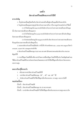 71
บทที่ 5
อัตราสวนตรีโกณมิติและการนําไปใช
สาระสําคัญ
1. ถารูปสามเหลี่ยมคูใดคลายกัน อัตราสวนของดานที่อยูตรงขามมุมที่เทากันจะเทากัน
2. ในรูปสามเหลี่ยมมุมฉากทุกรูป อัตราสวนความยาวดาน 2 ดาน จะถูกกําหนดคาตางๆไวดังนี้
2.1 คาไซนของมุมใด (sine) จะเทากับอัตราสวนระหวางความยาวของดานตรงขามมุม
นั้น กับความยาวของดานตรงขามมุมฉาก
2.2 คาโคไซนของมุมใด (cosine) จะเทากับอัตราสวนระหวางความยาวดานประชิตมุม
กับความยาวดานตรงขามมุมฉาก
2.3 คาแทนเจนตของมุมใด (tangent) จะเทากับ อัตราสวนระหวางความยาวของดานตรง
ขามมุมกับความยาวของดานประชิตมุมนั้นๆ
3. นอกจากอัตราสวนตรีโกณมิติหลัก 3 คานี้แลว สวนกลับของ sine , cosine และ tangent เรียกวา
cosecant , secant และ cotangent ตามลําดับ
4. อัตราสวนตรีโกณมิติของมุม 30,45 และ 60 องศา มีคาเฉพาะของแตละอัตราสวน สามารถ
พิสูจนได
5. การแกปญหาโจทยที่เกี่ยวของ จะทําโดยการเปลี่ยนปญหาโจทยใหเปนประโยคสัญลักษณ และ
ใชอัตราสวนตรีโกณมิติในการชวยหาคําตอบโดยเฉพาะการนําไปใชแกปญหาเกี่ยวกับการวัดระยะทาง
และความสูง
ผลการเรียนรูที่คาดหวัง
1. อธิบายการหาคาอัตราสวนตรีโกณมิติได
2. หาคาอัตราสวนตรีโกณมิติของมุม 0
30 , 0
45 และ 0
60 ได
3. นําอัตราสวนตรีโกณมิติไปใชแกปญหาเกี่ยวกับระยะทาง ความสูง และการวัดได
ขอบขายเนื้อหา
เรื่องที่ 1 อัตราสวนตรีโกณมิติ
เรื่องที่ 2 อัตราสวนตรีโกณมิติของมุม 30, 45 และ 60 องศา
เรื่องที่ 3 การนําอัตราสวนตรีโกณมิติ ไปใชแกปญหาเกี่ยวกับระยะทาง ความสูง และการวัด
 