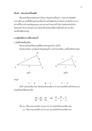 72
Y
C
X Z
c a
b
z
x
y
เรื่องที่ 1 อัตราสวนตรีโกณมิติ
เปนแขนงหนึ่งของคณิตศาสตร วาดวยการวัดรูปสามเหลี่ยมตาง ๆ โดยหาความสัมพันธ
ระหวางดาน มุม และพื้นที่ของรูปสามเหลี่ยม มีความสําคัญตอวิชาดาราศาสตร การเดินเรือ และงาน
สํารวจใชในการคํานวณสงสูงของภูเขา และหาความกวางของแมน้ํา มีประโยชนมากสําหรับวิชา
วิทยาศาสตร วิศวกรรมศาสตร และการศึกษาเกี่ยวกับวัตถุ ซึ่งมีสภาพเปนคลื่น เชน แสง เสียง
แมเหล็กไฟฟาและวิทยุ
ความรูเดิมที่ตองนํามาใชในบทเรียนนี้
พิจารณารูปสามเหลี่ยมสองรูปที่มีขนาดของมุมเทากัน 3 คู ดังนี้
1. สมบัติสามเหลี่ยมคลาย
ถารูปสามเหลี่ยม 2 รูป มีมุมเทากันมุมตอมุมทั้ง 3 คู แลว สามเหลี่ยม 2 รูปนี้จะคลายกัน ดังรูป
รูปที่ 1 รูปที่ 2
จากรูป
Aˆ = Xˆ , Bˆ = Yˆ , Cˆ = Zˆ
ดังนั้น รูปสามเหลี่ยม ABC คลายกับรูปสามเหลี่ยม XYZ และจากสมบัติการคลายกันของ รูป
สามเหลี่ยมจะไดผลตามมาคือ
XZ
AC
YZ
BC
XY
AB
== หรือ
z
c
y
b
x
a
==
เมื่อ a,b,c เปนความยาวของดาน AB, BC และ AC ตามลําดับในสามเหลี่ยม ABC
x,y,z เปนความยาวของดาน XY,YZ และ XZ ตามลําดับในสามเหลี่ยม XYZ
B
A
 