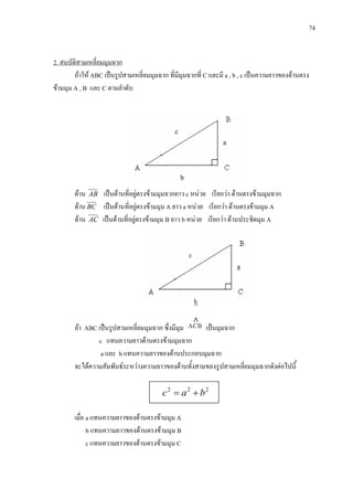 74
a
b
c
ถาให ABC เปนรูปสามเหลี่ยมมุมฉาก ที่มีมุมฉากที่ C และมี a , b , c เปนความยาวของดานตรง
ขามมุม A , B และ C ตามลําดับ
2. สมบัติสามเหลี่ยมมุมฉาก
ดาน AB เปนดานที่อยูตรงขามมุมฉากยาว c หนวย เรียกวา ดานตรงขามมุมฉาก
ดานBC เปนดานที่อยูตรงขามมุม A ยาว a หนวย เรียกวา ดานตรงขามมุม A
ดาน AC เปนดานที่อยูตรงขามมุม B ยาว b หนวย เรียกวา ดานประชิดมุม A
ถา ABC เปนรูปสามเหลี่ยมมุมฉาก ซึ่งมีมุม เปนมุมฉาก
c แทนความยาวดานตรงขามมุมฉาก
a และ b แทนความยาวของดานประกอบมุมฉาก
จะไดความสัมพันธระหวางความยาวของดานทั้งสามของรูปสามเหลี่ยมมุมฉากดังตอไปนี้
เมื่อ a แทนความยาวของดานตรงขามมุม A
b แทนความยาวของดานตรงขามมุม B
c แทนความยาวของดานตรงขามมุม C
222
bac +=
 