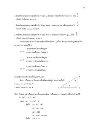 77
1. อัตราสวนของความยาวของดานตรงขามมุม A ตอความยาวของดานตรงขามมุมฉาก หรือ c
a
เรียกวา ไซน (sine) ของมุม A
2. อัตราสวนของความยาวของดานประชิด มุม A ตอความยาวของดานตรงขามมุมฉาก หรือ c
b
เรียกวา โคไซน (cosine) ของมุม A
3. อัตราสวนของความยาวของดานตรงขามมุม A ตอความยาวของดานประชิด มุม A หรือ b
a
เรียกวา แทนเจนต (tangent) ของมุม A
เรียกอัตราสวนทั้งสามนี้วา อัตราสวนตรีโกณมิติของ A เมื่อ A เปนมุมแหลมในรูปสามเหลี่ยม
มุมฉากหรืออาจสรุปไดวา
sin A =
มมุมฉากดานตรงขาความยาวของ
Aมมุมดานตรงขาความยาวของ
cos A = มมุมฉากดานตรงขาความยาวของ
Aมุมดานประชิดความยาวของ
tan A =
Aมุมดานประชิดความยาวของ
Aมมุมดานตรงขาความยาวของ
ตัวอยาง กําหนดรูปสามเหลี่ยมมุมฉาก ABC
มีมุม C เปนมุมฉาก มีความยาวดานทั้งสาม ดังรูป จงหาคาตอไปนี้
1. sin A, cos A และ tan A
2. sin B, cos B และ tan B
วิธีทํา กําหนด ABC เปนรูปสามเหลี่ยมมุมฉาก มีมุม C เปนมุมฉาก จากทฤษฎีบทปทาโกรัส จะได
วา 222
BCACAB +=
แทนคา AC = 8 , BC = 6
ดังนั้น 222
68 +=AB
36642
+=AB
1002
=AB
22
101010 หรือ×=AB
นั่นคือ AB = 10
8
6
 