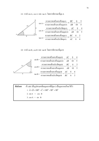 78
(1) หาคา sin A, cos A และ tan A โดยการพิจารณาที่มุม A
sin A =
5
3
10
6
===
AB
BC
มมุมฉากดานตรงขาความยาวของ
Aมมุมดานตรงขาความยาวของ
cos A = 5
4
10
8
===
AB
AC
มมุมฉากดานตรงขาความยาวของ
Aมุมดานประชิดความยาวของ
tan A = 4
3
8
6
===
AC
BC
Aมุมดานประชิตความยาวของ
Aมมุมดานตรงขาความยาวของ
(2) หาคา sin B, cos B และ tan B โดยการพิจารณาที่มุม B
sin B = 5
4
10
8
===
AB
AC
มมุมฉากดานตรงขาความยาวของ
Bมมุมดานตรงขาความยาวของ
cos B = 5
3
10
6
===
AB
BC
มมุมฉากดานตรงขาความยาวของ
Bมุมดานประชิดความยาวของ
tan B = 3
4
6
8
===
BC
AC
Bมุมดานประชิตความยาวของ
Bมมุมดานตรงขาความยาวของ
ขอสังเกต ถา ABC เปนรูปสามเหลี่ยมมุมฉากที่มีมุม C เปนมุมฉากแลวจะไดวา
1. 0000
9090180ˆ180ˆˆ =−=−=+ CBA
2. sin A = cos B
3. cos A = sin B
 