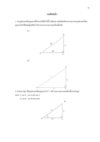 79
แบบฝกหัดที่ 1
1. จากรูปสามเหลี่ยมมุมฉากที่กําหนดใหตอไปนี้ จงเขียนความสัมพันธของความยาวของรูปสามเหลี่ยม
มุมฉากโดยใชทฤษฎีบทปทาโกรัส และหาความยาวของดานที่เหลือ
(1)
(2)
2. กําหนด ABC เปนรูปสามเหลี่ยมมุมฉาก มี 0
90ˆ =C และความยาวของดานทั้งสาม ดังรูป
จงหา 1) sin A , cos A และ tan A
2) sin B , cos B และ tan B
B
 