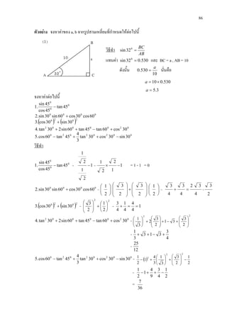 86
ตัวอยาง จงหาคาของ a, b จากรูปสามเหลี่ยมที่กําหนดใหตอไปนี้
วิธีทํา
AB
BC
=0
32sin
แทนคา 530.032sin 0
= และ BC = a , AB = 10
ดังนั้น
10
530.0
a
= นั่นคือ
530.010×=a
3.5=a
จงหาคาตอไปนี้
0
0
0
45tan
45cos
45sin
.1 −
0000
60cos30cos60sin30sin.2 +
( ) ( )2020
30sin30cos.3 +
0200002
30cos60tan45tan60sin230tan.4 +−++
00202020
30sin30cos30tan
3
4
45tan60cos.5 −++−
วิธีทํา
0
0
0
45tan
45cos
45sin
.1 − = 1
2
1
2
1
− = 1
1
2
2
1
−× = 1 - 1 = 0
0000
60cos30cos60sin30sin.2 + = 













+














2
1
2
3
2
3
2
1
=
4
32
4
3
4
3
=+ =
2
3
( ) ( )2020
30sin30cos.3 + =
22
2
1
2
3






+







= 1
4
4
4
1
4
3
==+
0200002
30cos60tan45tan60sin230tan.4 +−++ =
22
2
3
31
2
3
2
3
1








+−+







+





=
4
3
313
3
1
+−++
=
12
25
00202020
30sin30cos30tan
3
4
45tan60cos.5 −++− = ( )
2
1
2
3
3
1
3
4
1
2
1
22
2
−







+





+−
=
2
1
4
3
9
4
1
2
1
−++−
=
36
7
 