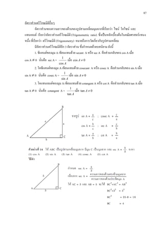 87
อัตราสวนของความยาวของดานของรูปสามเหลี่ยมมุมฉากที่เรียกวา ไซน โคไซน และ
แทนเจนต เรียกวาอัตราสวนตรีโกณมิติ (Trigonometric ratio) ซึ่งเปนหลักเบื้องตนในคณิตศาสตรแขนง
หนึ่ง ที่เรียกวา ตรีโกณมิติ (Trigonometry) หมายถึงการวัดเกี่ยวกับรูปสามเหลี่ยม
อัตราสวนตรีโกณมิติอื่นๆ
มีอัตราสวนตรีโกณมิติอีก 3 อัตราสวน ซึ่งกําหนดดวยบทนิยาม ดังนี้
1. ซีแคนตของมุม A เขียนแทนดวย secant A หรือ sec A คือสวนกลับของ cos A เมื่อ
cos A ≠ 0 นั่นคือ sec A =
Acos
1
เมื่อ 0cos ≠A
2. โคซีแคนตของมุม A เขียนแทนดวย cosecant A หรือ cosec A คือสวนกลับของ sin A เมื่อ
sin A ≠ 0 นั่นคือ cosec A =
Asin
1
เมื่อ 0sin ≠A
3. โคแทนเจนตของมุม A เขียนแทนดวย cotangent A หรือ cot A คือสวนกลับของ tan A เมื่อ
tan A ≠ 0 นั่นคือ cotangent A =
Atan
1
เมื่อ 0tan ≠A
 