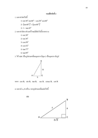 89
แบบฝกหัดที่ 2
1. จงหาคาตอไปนี้
1) 0000
60cos30cos60sin30sin −
2) ( ) ( )2020
60cos60sin +
3) 0
45tan1−
2. จงหาคาอัตราสวนตรีโกณมิติตอไปนี้จากตาราง
1) 0
20sin
2) 0
38sin
3) 0
50cos
4) 0
52cos
5) 0
77tan
6) 0
89tan
3. ให ABC เปนรูปสามเหลี่ยมมุมฉาก มีมุม C เปนมุมฉาก ดังรูป
จงหา cos B, sin B, tan B, sec B, cosec B, cot B
4. จงหาคา a, bหรือ c จากรูปสามเหลี่ยมตอไปนี้
(1)
 