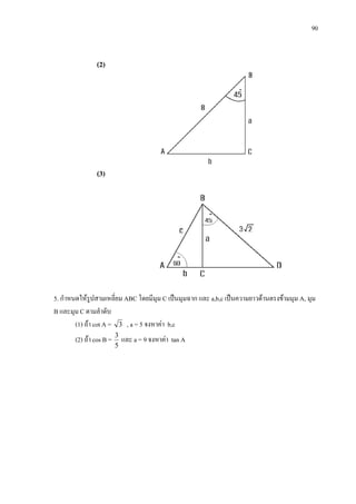 90
(2)
(3)
5. กําหนดใหรูปสามเหลี่ยม ABC โดยมีมุม C เปนมุมฉาก และ a,b,c เปนความยาวดานตรงขามมุม A, มุม
B และมุม C ตามลําดับ
(1) ถา cot A = 3 , a = 5 จงหาคา b,c
(2) ถา cos B =
5
3
และ a = 9 จงหาคา tan A
 