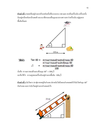 92
ตัวอยางที่ 1 สมพรยืนอยูหางจากบานหลังหนึ่งเปนระยะทาง 100 เมตร เขาเห็นเครื่องบิน เครื่องหนึ่ง
บินอยูเหนือหลังคาบานพอดี และแนวที่เขามองเปนมุมเงย 60 องศา จงหาวาเครื่องบิน อยูสูงจาก
พื้นดินกี่เมตร
นั่นคือ ความยาวของดานตรงขามมุม 3100600
=
จะเห็นไดวา ความสูงของเครื่องบินอยูหางจากพื้นดิน 3100
ตัวอยางที่ 2 0
60บันไดยาว 50 ฟุต พาดอยูกับกําแพง ปลายบันไดถึงขอบกําแพงพอดี ถาบันไดทํามุม
กับกําแพง จงหาวาบันไดอยูหางจากกําแพงเทาไร
 