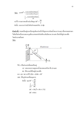 93
วิธีทํา มุมฉากดนตรงขามความยาวของ
60มุมดานประชิดความยาวของ 0
=0
60cos
502
1 0
60มุมดานประชิดความยาวของ
=
จะได ความยาวของดานประชิตมุม
2
50
600
=
ดังนั้น ระยะระหวางบันไดกับกําแพงเทากับ 25 ฟุต
ตัวอยางที่ 3 สมพรยืนอยูบนหนาผาสูงชันแหงหนึ่ง ซึ่งสูงจากระดับผน้ําทะเล 50 เมตร เมื่อเขาทอดสายตา
ไปยังเรือลําหนึ่งกลางทะเล มุมที่แนวสายตาทํากับเสนระดับมีขนาด 30 องศา เรือลํานี้อยูหางจากฝง
โดยประมาณกี่เมตร
วิธีทํา
ให A เปนตําแหนงที่สมพรยืนอยู
AC แทนระยะความสูงจากน้ําทะเลของหนาผา คือ 50 เมตร
BC เปนระยะที่เรืออยูหางจากฝง
จาก AD // BC จะได 0
30ˆˆ == BADABC
ABC เปนรูปสามเหลี่ยมมุมฉาก
ดังนั้น
BC
AC
=0
30tan
BC
50
3
1
=
732.150350 ×≈=BC
6.86≈BC
 