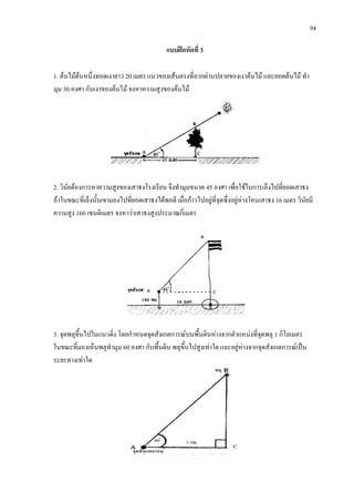 94
แบบฝกหัดที่ 3
1. ตนไมตนหนึ่งทอดเงายาว 20 เมตร แนวของเสนตรงที่ลากผานปลายของเงาตนไม และยอดตนไม ทํา
มุม 30 องศา กับเงาของตนไม จงหาความสูงของตนไม
2. วินัยตองการหาความสูงของเสาธงโรงเรียน จึงทํามุมขนาด 45 องศา เพื่อใชในการเล็งไปที่ยอดเสาธง
ถาในขณะที่เล็งนั้นเขามองไปที่ยอดเสาธงไดพอดี เมื่อกาวไปอยูที่จุดซึ่งอยูหางโคนเสาธง 16 เมตร วินัยมี
ความสูง 160 เซนติเมตร จงหาวาเสาธงสูงประมาณกี่เมตร
3. จุดพลุขึ้นไปในแนวดิ่ง โดยกําหนดจุดสังเกตการณบนพื้นดินหางจากตําแหนงที่จุดพลุ 1 กิโลเมตร
ในขณะที่มองเห็นพลุทํามุม 60 องศา กับพื้นดิน พลุขึ้นไปสูงเทาใด และอยูหางจากจุดสังเกตการณเปน
ระยะทางเทาใด
 