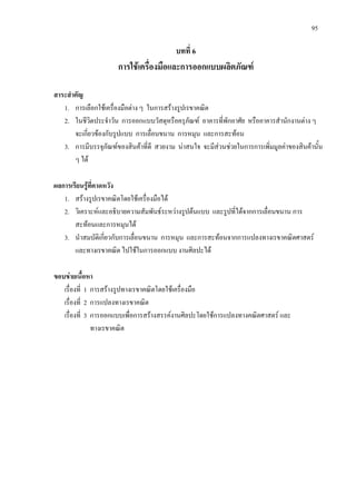 95
บทที่ 6
การใชเครื่องมือและการออกแบบผลิตภัณฑ
สาระสําคัญ
1. การเลือกใชเครื่องมือตาง ๆ ในการสรางรูปเรขาคณิต
2. ในชีวิตประจําวัน การออกแบบวัสดุหรือครุภัณฑ อาคารที่พักอาศัย หรืออาคารสํานักงานตาง ๆ
จะเกี่ยวของกับรูปแบบ การเลื่อนขนาน การหมุน และการสะทอน
3. การมีบรรจุภัณฑของสินคาที่ดี สวยงาม นาสนใจ จะมีสวนชวยในการการเพิ่มมูลคาของสินคานั้น
ๆ ได
ผลการเรียนรูที่คาดหวัง
1. สรางรูปเรขาคณิตโดยใชเครื่องมือได
2. วิเคราะหและอธิบายความสัมพันธระหวางรูปตนแบบ และรูปที่ไดจากการเลื่อนขนาน การ
สะทอนและการหมุนได
3. นําสมบัติเกี่ยวกับการเลื่อนขนาน การหมุน และการสะทอนจากการแปลงทางเรขาคณิตศาสตร
และทางเรขาคณิต ไปใชในการออกแบบ งานศิลปะได
ขอบขายเนื้อหา
เรื่องที่ 1 การสรางรูปทางเรขาคณิตโดยใชเครื่องมือ
เรื่องที่ 2 การแปลงทางเรขาคณิต
เรื่องที่ 3 การออกแบบเพื่อการสรางสรรคงานศิลปะโดยใชการแปลงทางคณิตศาสตร และ
ทางเรขาคณิต
 