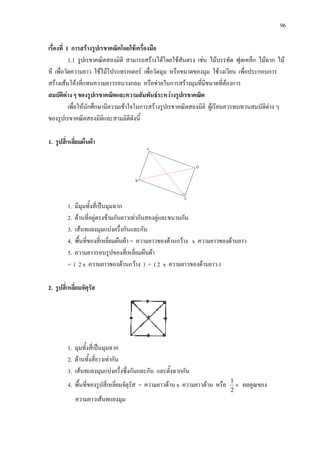 96
เรื่องที่ 1 การสรางรูปเรขาคณิตโดยใชเครื่องมือ
1.1 รูปเรขาคณิตสองมิติ สามารถสรางไดโดยใชสันตรง เชน ไมบรรทัด ฟุตเหล็ก ไมฉาก ไม
ที เพื่อวัดความยาว ใชไมโปรแทรกเตอร เพื่อวัดมุม หรือขนาดของมุม ใชวงเวียน เพื่อประกอบการ
สรางเสนโคงที่แทนความยาวรอบวงกลม หรือชวยในการสรางมุมที่มีขนาดที่ตองการ
สมบัติตาง ๆ ของรูปเรขาคณิตและความสัมพันธระหวางรูปเรขาคณิต
เพื่อใหนักศึกษามีความเขาใจในการสรางรูปเรขาคณิตสองมิติ ผูเรียนควรทบทวนสมบัติตาง ๆ
ของรูปเรขาคณิตสองมิติและสามมิติดังนี้
1. รูปสี่เหลี่ยมผืนผา
1. มีมุมทั้งสี่เปนมุมฉาก
2. ดานที่อยูตรงขามกันยาวเทากันสองคูและขนานกัน
3. เสนทแยงมุมแบงครึ่งกันและกัน
4. พื้นที่ของสี่เหลี่ยมผืนผา = ความยาวของดานกวาง x ความยาวของดานยาว
5. ความยาวรอบรูปของสี่เหลี่ยมผืนผา
= ( 2 x ความยาวของดานกวาง ) + ( 2 x ความยาวของดานยาว )
2. รูปสี่เหลี่ยมจัตุรัส
1. มุมทั้งสี่เปนมุมฉาก
2. ดานทั้งสี่ยาวเทากัน
3. เสนทแยงมุมแบงครึ่งซึ่งกันและกัน และตั้งฉากกัน
4. พื้นที่ของรูปสี่เหลี่ยมจัตุรัส = ความยาวดาน x ความยาวดาน หรือ ×
2
1
ผลคูณของ
ความยาวเสนทแยงมุม
 