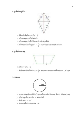 98
5. รูปสี่เหลี่ยมรูปวาว
1. มีดานประชิดกันยาวเทากัน 2 คู
2. เสนทแยงมุมสองเสนตั้งฉากกัน
3. เสนทแยงมุมแบงครึ่งซึ่งกันและกัน แตยาวไมเทากัน
4. พื้นที่ของรูปสี่เหลี่ยมรูปวาว = ×
2
1
ผลคูณของความยาวของเสนทแยงมุม
6. รูปสี่เหลี่ยมคางหมู
1. มีดานขนานกัน 1 คู
2. พื้นที่ของรูปสี่เหลี่ยมคางหมู = ×
2
1
ผลบวกของความยาวของดานคูขนาน X สวนสูง
7. รูปวงกลม
1. ระยะทางจุดศูนยกลางไปยังเสนรอบวงเปนระยะที่เทากันเสมอ เรียกวา รัศมีของวงกลม
2. เสนผานศูนยกลางยาวเปน 2 เทาของรัศมี
3. พื้นที่วงกลม = 2
rπ
4. ความยาวเสนรอบของวงกลม 2 rπ
 