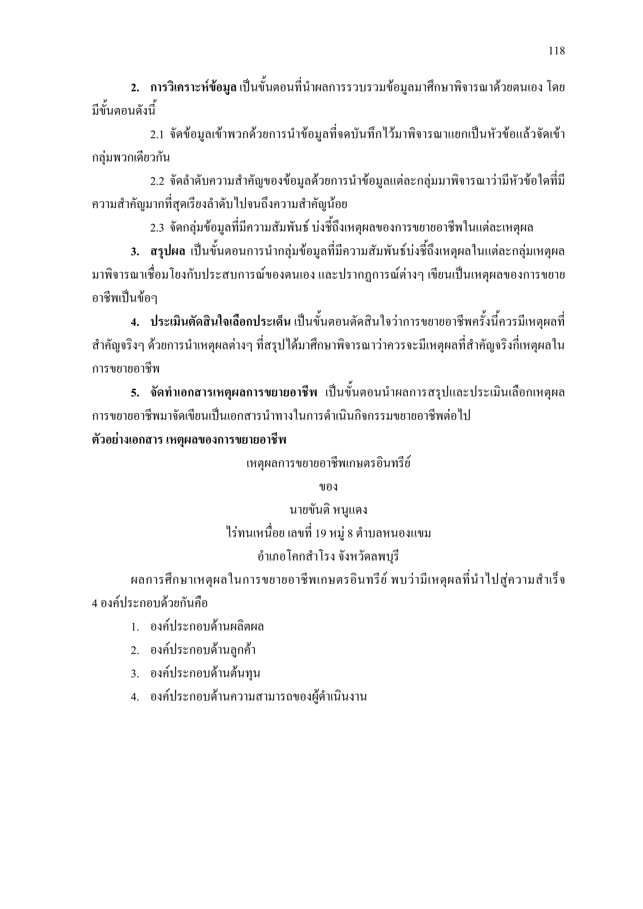 118
2. การวิเคราะหขอมูล เปนขั้นตอนที่นําผลการรวบรวมขอมูลมาศึกษาพิจารณาดวยตนเอง โดย
มีขั้นตอนดังนี้
2.1 จัดขอมูลเขาพวกดวยการนําขอมูลที่จดบันทึกไวมาพิจารณาแยกเปนหัวขอแลวจัดเขา
กลุมพวกเดียวกัน
2.2 จัดลําดับความสําคัญของขอมูลดวยการนําขอมูลแตละกลุมมาพิจารณาวามีหัวขอใดที่มี
ความสําคัญมากที่สุดเรียงลําดับไปจนถึงความสําคัญนอย
2.3 จัดกลุมขอมูลที่มีความสัมพันธ บงชี้ถึงเหตุผลของการขยายอาชีพในแตละเหตุผล
3. สรุปผล เปนขั้นตอนการนํากลุมขอมูลที่มีความสัมพันธบงชี้ถึงเหตุผลในแตละกลุมเหตุผล
มาพิจารณาเชื่อมโยงกับประสบการณของตนเอง และปรากฏการณตางๆ เขียนเปนเหตุผลของการขยาย
อาชีพเปนขอๆ
4. ประเมินตัดสินใจเลือกประเด็น เปนขั้นตอนตัดสินใจวาการขยายอาชีพครั้งนี้ควรมีเหตุผลที่
สําคัญจริงๆ ดวยการนําเหตุผลตางๆ ที่สรุปไดมาศึกษาพิจารณาวาควรจะมีเหตุผลที่สําคัญจริงกี่เหตุผลใน
การขยายอาชีพ
5. จัดทําเอกสารเหตุผลการขยายอาชีพ เปนขั้นตอนนําผลการสรุปและประเมินเลือกเหตุผล
การขยายอาชีพมาจัดเขียนเปนเอกสารนําทางในการดําเนินกิจกรรมขยายอาชีพตอไป
ตัวอยางเอกสาร เหตุผลของการขยายอาชีพ
เหตุผลการขยายอาชีพเกษตรอินทรีย
ของ
นายขันติ หนูแดง
ไรทนเหนื่อย เลขที่ 19 หมู 8 ตําบลหนองแขม
อําเภอโคกสําโรง จังหวัดลพบุรี
ผลการศึกษาเหตุผลในการขยายอาชีพเกษตรอินทรีย พบวามีเหตุผลที่นําไปสูความสําเร็จ
4 องคประกอบดวยกันคือ
1. องคประกอบดานผลิตผล
2. องคประกอบดานลูกคา
3. องคประกอบดานตนทุน
4. องคประกอบดานความสามารถของผูดําเนินงาน
 