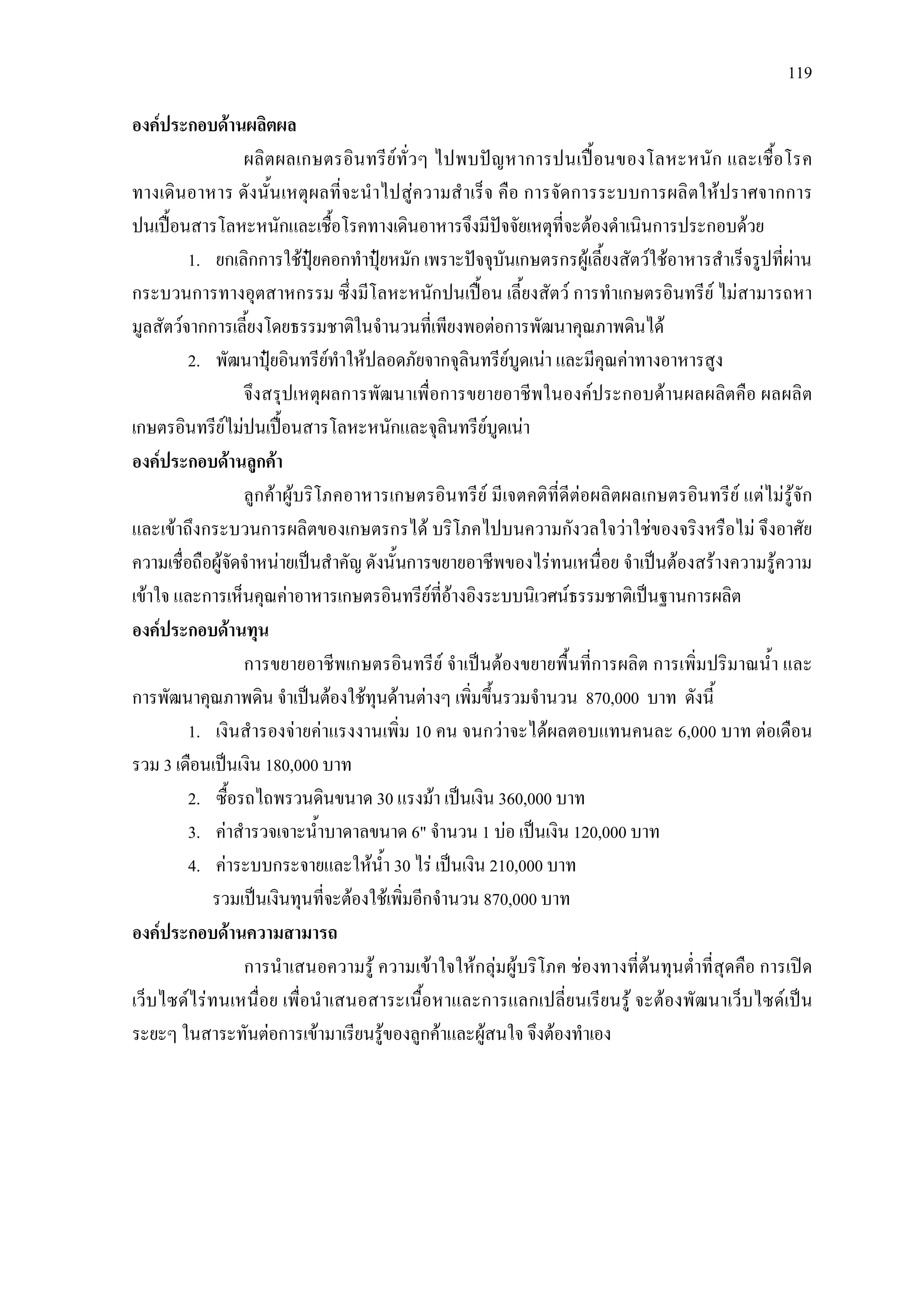 119
องคประกอบดานผลิตผล
ผลิตผลเกษตรอินทรียทั่วๆ ไปพบปญหาการปนเปอนของโลหะหนัก และเชื้อโรค
ทางเดินอาหาร ดังนั้นเหตุผลที่จะนําไปสูความสําเร็จ คือ การจัดการระบบการผลิตใหปราศจากการ
ปนเปอนสารโลหะหนักและเชื้อโรคทางเดินอาหารจึงมีปจจัยเหตุที่จะตองดําเนินการประกอบดวย
1. ยกเลิกการใชปุยคอกทําปุยหมัก เพราะปจจุบันเกษตรกรผูเลี้ยงสัตวใชอาหารสําเร็จรูปที่ผาน
กระบวนการทางอุตสาหกรรม ซึ่งมีโลหะหนักปนเปอน เลี้ยงสัตว การทําเกษตรอินทรีย ไมสามารถหา
มูลสัตวจากการเลี้ยงโดยธรรมชาติในจํานวนที่เพียงพอตอการพัฒนาคุณภาพดินได
2. พัฒนาปุยอินทรียทําใหปลอดภัยจากจุลินทรียบูดเนา และมีคุณคาทางอาหารสูง
จึงสรุปเหตุผลการพัฒนาเพื่อการขยายอาชีพในองคประกอบดานผลผลิตคือ ผลผลิต
เกษตรอินทรียไมปนเปอนสารโลหะหนักและจุลินทรียบูดเนา
องคประกอบดานลูกคา
ลูกคาผูบริโภคอาหารเกษตรอินทรีย มีเจตคติที่ดีตอผลิตผลเกษตรอินทรีย แตไมรูจัก
และเขาถึงกระบวนการผลิตของเกษตรกรได บริโภคไปบนความกังวลใจวาใชของจริงหรือไม จึงอาศัย
ความเชื่อถือผูจัดจําหนายเปนสําคัญ ดังนั้นการขยายอาชีพของไรทนเหนื่อย จําเปนตองสรางความรูความ
เขาใจ และการเห็นคุณคาอาหารเกษตรอินทรียที่อางอิงระบบนิเวศนธรรมชาติเปนฐานการผลิต
องคประกอบดานทุน
การขยายอาชีพเกษตรอินทรีย จําเปนตองขยายพื้นที่การผลิต การเพิ่มปริมาณน้ํา และ
การพัฒนาคุณภาพดิน จําเปนตองใชทุนดานตางๆ เพิ่มขึ้นรวมจํานวน 870,000 บาท ดังนี้
1. เงินสํารองจายคาแรงงานเพิ่ม 10 คน จนกวาจะไดผลตอบแทนคนละ 6,000 บาท ตอเดือน
รวม 3 เดือนเปนเงิน 180,000 บาท
2. ซื้อรถไถพรวนดินขนาด 30 แรงมา เปนเงิน 360,000 บาท
3. คาสํารวจเจาะน้ําบาดาลขนาด 6" จํานวน 1 บอ เปนเงิน 120,000 บาท
4. คาระบบกระจายและใหน้ํา 30 ไร เปนเงิน 210,000 บาท
รวมเปนเงินทุนที่จะตองใชเพิ่มอีกจํานวน 870,000 บาท
องคประกอบดานความสามารถ
การนําเสนอความรู ความเขาใจใหกลุมผูบริโภค ชองทางที่ตนทุนต่ําที่สุดคือ การเปด
เว็บไซดไรทนเหนื่อย เพื่อนําเสนอสาระเนื้อหาและการแลกเปลี่ยนเรียนรู จะตองพัฒนาเว็บไซดเปน
ระยะๆ ในสาระทันตอการเขามาเรียนรูของลูกคาและผูสนใจ จึงตองทําเอง
 