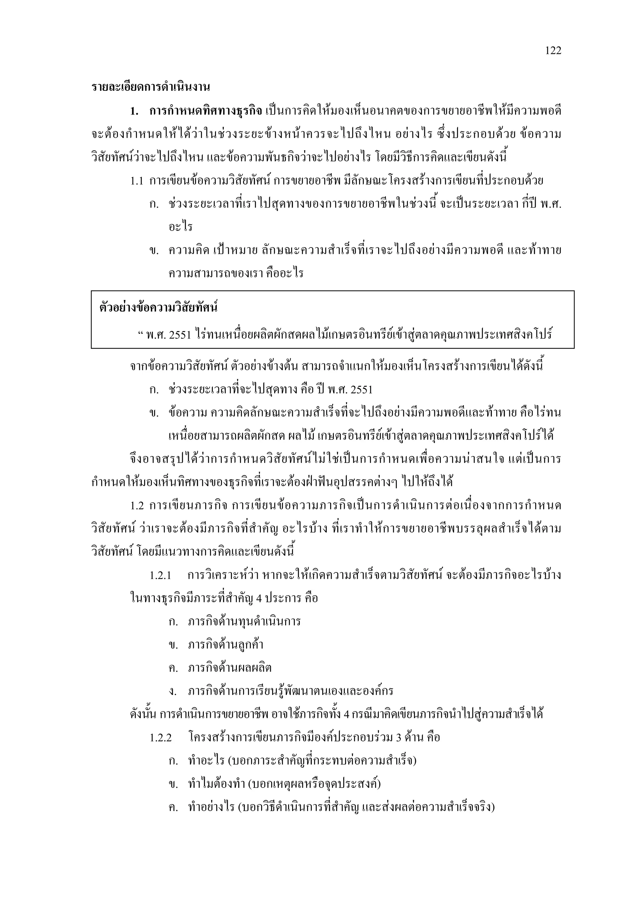 122
รายละเอียดการดําเนินงาน
1. การกําหนดทิศทางธุรกิจ เปนการคิดใหมองเห็นอนาคตของการขยายอาชีพใหมีความพอดี
จะตองกําหนดใหไดวาในชวงระยะขางหนาควรจะไปถึงไหน อยางไร ซึ่งประกอบดวย ขอความ
วิสัยทัศนวาจะไปถึงไหน และขอความพันธกิจวาจะไปอยางไร โดยมีวิธีการคิดและเขียนดังนี้
1.1 การเขียนขอความวิสัยทัศน การขยายอาชีพ มีลักษณะโครงสรางการเขียนที่ประกอบดวย
ก. ชวงระยะเวลาที่เราไปสุดทางของการขยายอาชีพในชวงนี้ จะเปนระยะเวลา กี่ป พ.ศ.
อะไร
ข. ความคิด เปาหมาย ลักษณะความสําเร็จที่เราจะไปถึงอยางมีความพอดี และทาทาย
ความสามารถของเรา คืออะไร
จากขอความวิสัยทัศน ตัวอยางขางตน สามารถจําแนกใหมองเห็นโครงสรางการเขียนไดดังนี้
ก. ชวงระยะเวลาที่จะไปสุดทาง คือ ป พ.ศ. 2551
ข. ขอความ ความคิดลักษณะความสําเร็จที่จะไปถึงอยางมีความพอดีและทาทาย คือไรทน
เหนื่อยสามารถผลิตผักสด ผลไม เกษตรอินทรียเขาสูตลาดคุณภาพประเทศสิงคโปรได
จึงอาจสรุปไดวาการกําหนดวิสัยทัศนไมใชเปนการกําหนดเพื่อความนาสนใจ แตเปนการ
กําหนดใหมองเห็นทิศทางของธุรกิจที่เราจะตองฝาฟนอุปสรรคตางๆ ไปใหถึงได
1.2 การเขียนภารกิจ การเขียนขอความภารกิจเปนการดําเนินการตอเนื่องจากการกําหนด
วิสัยทัศน วาเราจะตองมีภารกิจที่สําคัญ อะไรบาง ที่เราทําใหการขยายอาชีพบรรลุผลสําเร็จไดตาม
วิสัยทัศน โดยมีแนวทางการคิดและเขียนดังนี้
1.2.1 การวิเคราะหวา หากจะใหเกิดความสําเร็จตามวิสัยทัศน จะตองมีภารกิจอะไรบาง
ในทางธุรกิจมีภาระที่สําคัญ 4 ประการ คือ
ก. ภารกิจดานทุนดําเนินการ
ข. ภารกิจดานลูกคา
ค. ภารกิจดานผลผลิต
ง. ภารกิจดานการเรียนรูพัฒนาตนเองและองคกร
ดังนั้น การดําเนินการขยายอาชีพอาจใชภารกิจทั้ง 4กรณีมาคิดเขียนภารกิจนําไปสูความสําเร็จได
1.2.2 โครงสรางการเขียนภารกิจมีองคประกอบรวม 3 ดาน คือ
ก. ทําอะไร (บอกภาระสําคัญที่กระทบตอความสําเร็จ)
ข. ทําไมตองทํา (บอกเหตุผลหรือจุดประสงค)
ค. ทําอยางไร (บอกวิธีดําเนินการที่สําคัญ และสงผลตอความสําเร็จจริง)
ตัวอยางขอความวิสัยทัศน
“ พ.ศ. 2551 ไรทนเหนื่อยผลิตผักสดผลไมเกษตรอินทรียเขาสูตลาดคุณภาพประเทศสิงคโปร
 