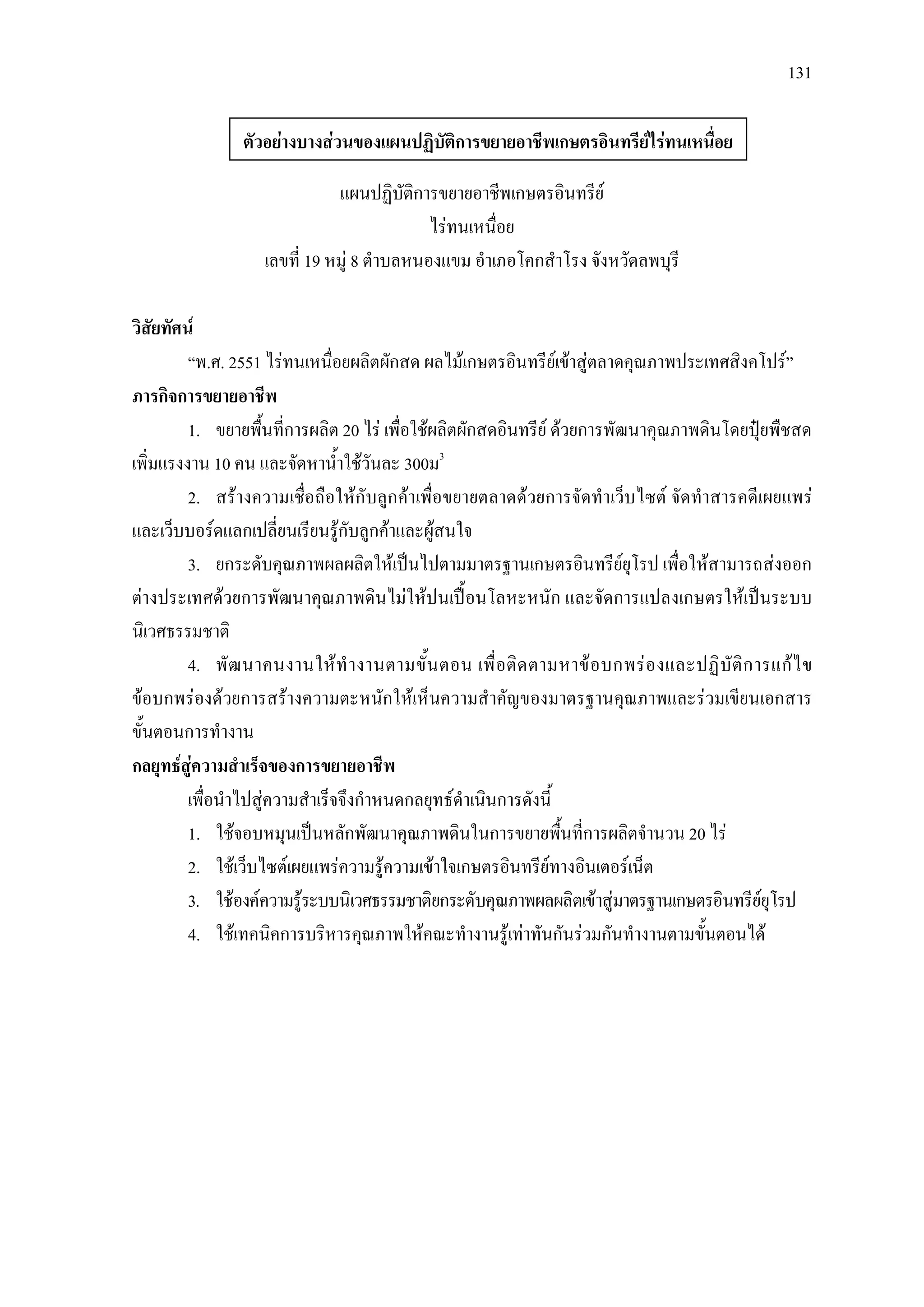 131
แผนปฏิบัติการขยายอาชีพเกษตรอินทรีย
ไรทนเหนื่อย
เลขที่ 19 หมู 8 ตําบลหนองแขม อําเภอโคกสําโรง จังหวัดลพบุรี
วิสัยทัศน
“พ.ศ. 2551 ไรทนเหนื่อยผลิตผักสด ผลไมเกษตรอินทรียเขาสูตลาดคุณภาพประเทศสิงคโปร”
ภารกิจการขยายอาชีพ
1. ขยายพื้นที่การผลิต 20 ไร เพื่อใชผลิตผักสดอินทรีย ดวยการพัฒนาคุณภาพดินโดยปุยพืชสด
เพิ่มแรงงาน 10 คน และจัดหาน้ําใชวันละ 300ม3
2. สรางความเชื่อถือใหกับลูกคาเพื่อขยายตลาดดวยการจัดทําเว็บไซต จัดทําสารคดีเผยแพร
และเว็บบอรดแลกเปลี่ยนเรียนรูกับลูกคาและผูสนใจ
3. ยกระดับคุณภาพผลผลิตใหเปนไปตามมาตรฐานเกษตรอินทรียยุโรป เพื่อใหสามารถสงออก
ตางประเทศดวยการพัฒนาคุณภาพดินไมใหปนเปอนโลหะหนัก และจัดการแปลงเกษตรใหเปนระบบ
นิเวศธรรมชาติ
4. พัฒนาคนงานใหทํางานตามขั้นตอน เพื่อติดตามหาขอบกพรองและปฏิบัติการแกไข
ขอบกพรองดวยการสรางความตะหนักใหเห็นความสําคัญของมาตรฐานคุณภาพและรวมเขียนเอกสาร
ขั้นตอนการทํางาน
กลยุทธสูความสําเร็จของการขยายอาชีพ
เพื่อนําไปสูความสําเร็จจึงกําหนดกลยุทธดําเนินการดังนี้
1. ใชจอบหมุนเปนหลักพัฒนาคุณภาพดินในการขยายพื้นที่การผลิตจํานวน 20 ไร
2. ใชเว็บไซตเผยแพรความรูความเขาใจเกษตรอินทรียทางอินเตอรเน็ต
3. ใชองคความรูระบบนิเวศธรรมชาติยกระดับคุณภาพผลผลิตเขาสูมาตรฐานเกษตรอินทรียยุโรป
4. ใชเทคนิคการบริหารคุณภาพใหคณะทํางานรูเทาทันกันรวมกันทํางานตามขั้นตอนได
ตัวอยางบางสวนของแผนปฏิบัติการขยายอาชีพเกษตรอินทรียไรทนเหนื่อย
 