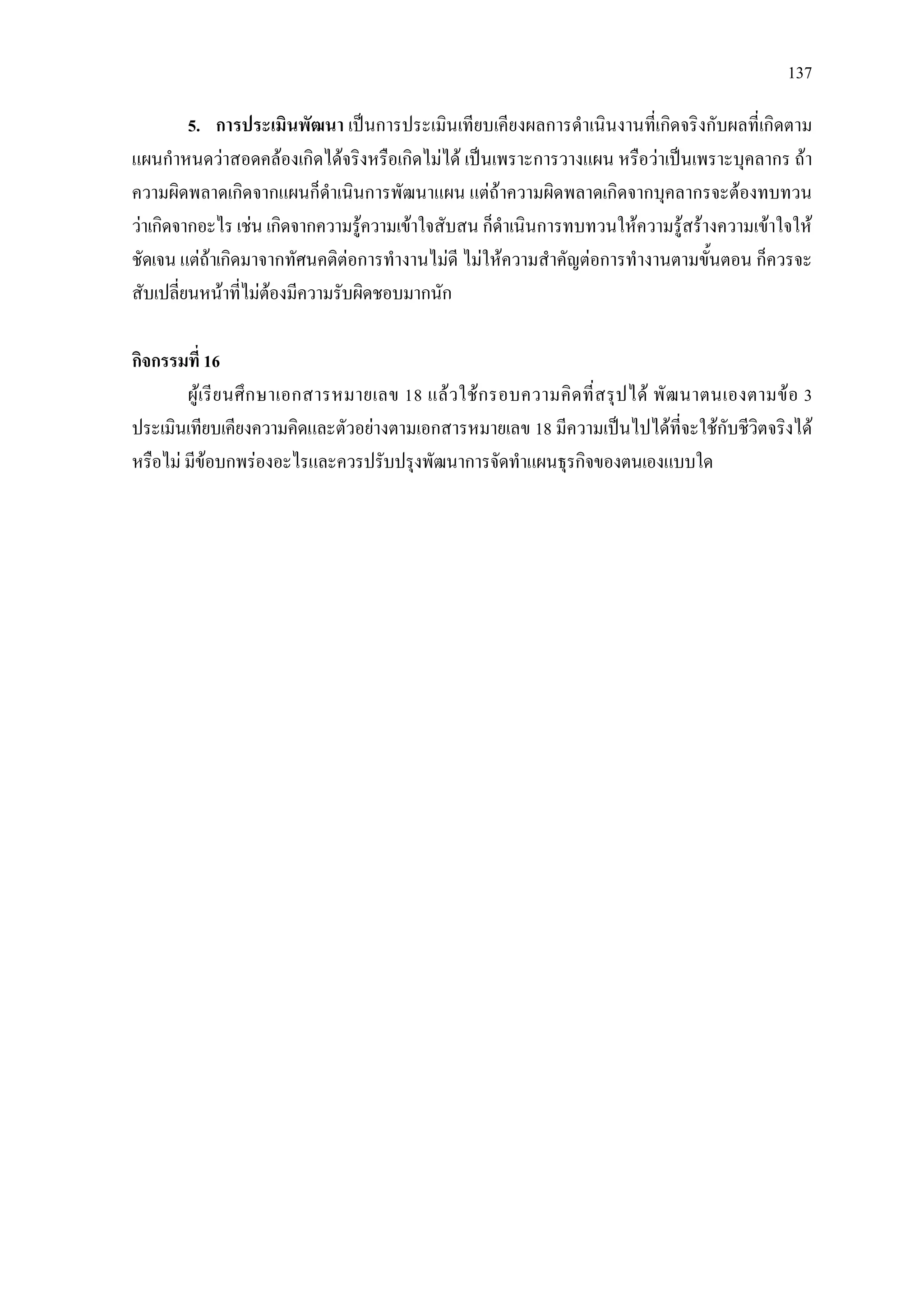 137
5. การประเมินพัฒนา เปนการประเมินเทียบเคียงผลการดําเนินงานที่เกิดจริงกับผลที่เกิดตาม
แผนกําหนดวาสอดคลองเกิดไดจริงหรือเกิดไมได เปนเพราะการวางแผน หรือวาเปนเพราะบุคลากร ถา
ความผิดพลาดเกิดจากแผนก็ดําเนินการพัฒนาแผน แตถาความผิดพลาดเกิดจากบุคลากรจะตองทบทวน
วาเกิดจากอะไร เชน เกิดจากความรูความเขาใจสับสน ก็ดําเนินการทบทวนใหความรูสรางความเขาใจให
ชัดเจน แตถาเกิดมาจากทัศนคติตอการทํางานไมดี ไมใหความสําคัญตอการทํางานตามขั้นตอน ก็ควรจะ
สับเปลี่ยนหนาที่ไมตองมีความรับผิดชอบมากนัก
กิจกรรมที่ 16
ผูเรียนศึกษาเอกสารหมายเลข 18 แลวใชกรอบความคิดที่สรุปได พัฒนาตนเองตามขอ 3
ประเมินเทียบเคียงความคิดและตัวอยางตามเอกสารหมายเลข 18 มีความเปนไปไดที่จะใชกับชีวิตจริงได
หรือไม มีขอบกพรองอะไรและควรปรับปรุงพัฒนาการจัดทําแผนธุรกิจของตนเองแบบใด
 