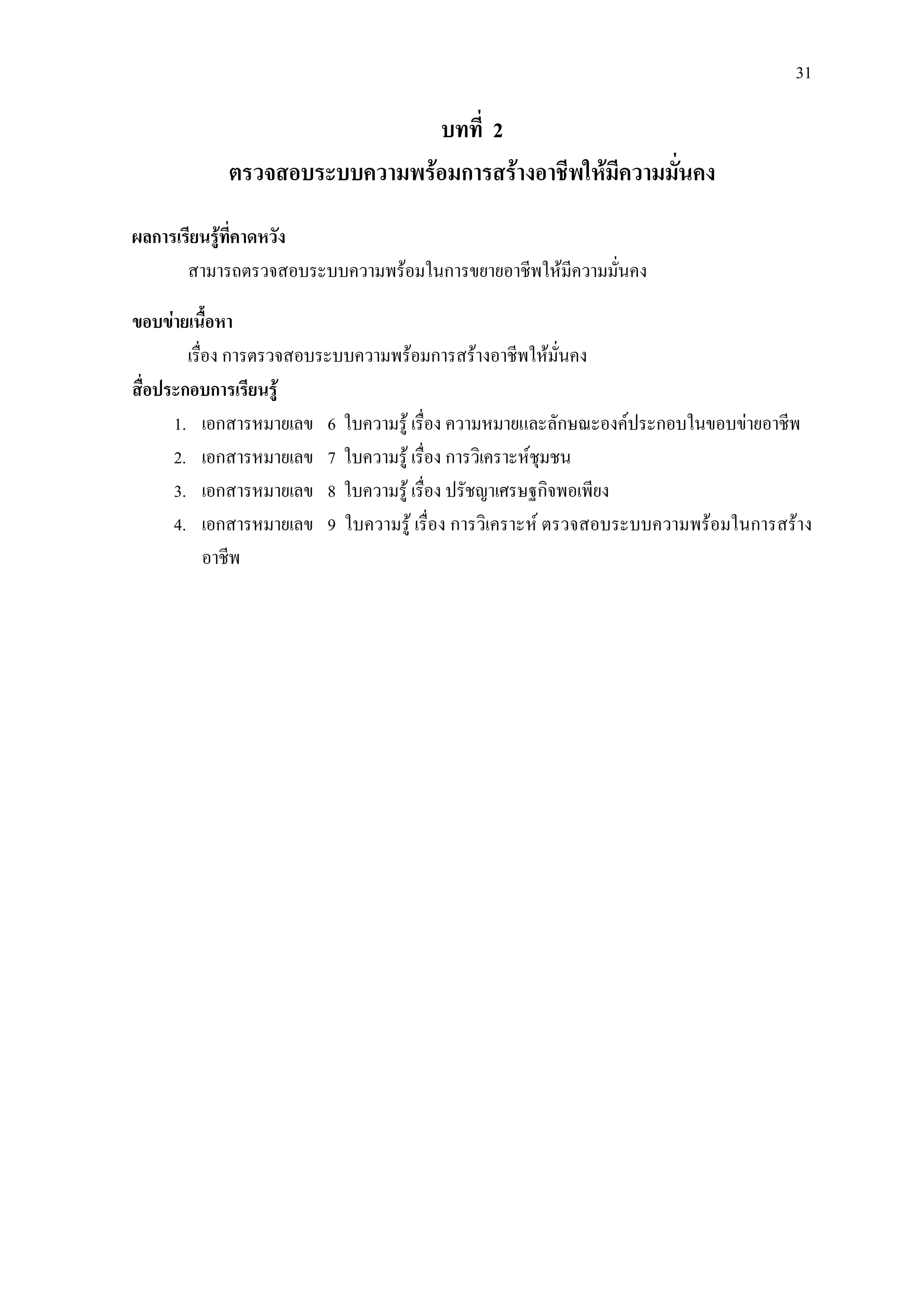 31
บทที่ 2
ตรวจสอบระบบความพรอมการสรางอาชีพใหมีความมั่นคง
ผลการเรียนรูที่คาดหวัง
สามารถตรวจสอบระบบความพรอมในการขยายอาชีพใหมีความมั่นคง
ขอบขายเนื้อหา
เรื่อง การตรวจสอบระบบความพรอมการสรางอาชีพใหมั่นคง
สื่อประกอบการเรียนรู
1. เอกสารหมายเลข 6 ใบความรู เรื่อง ความหมายและลักษณะองคประกอบในขอบขายอาชีพ
2. เอกสารหมายเลข 7 ใบความรู เรื่อง การวิเคราะหชุมชน
3. เอกสารหมายเลข 8 ใบความรู เรื่อง ปรัชญาเศรษฐกิจพอเพียง
4. เอกสารหมายเลข 9 ใบความรู เรื่อง การวิเคราะห ตรวจสอบระบบความพรอมในการสราง
อาชีพ
 