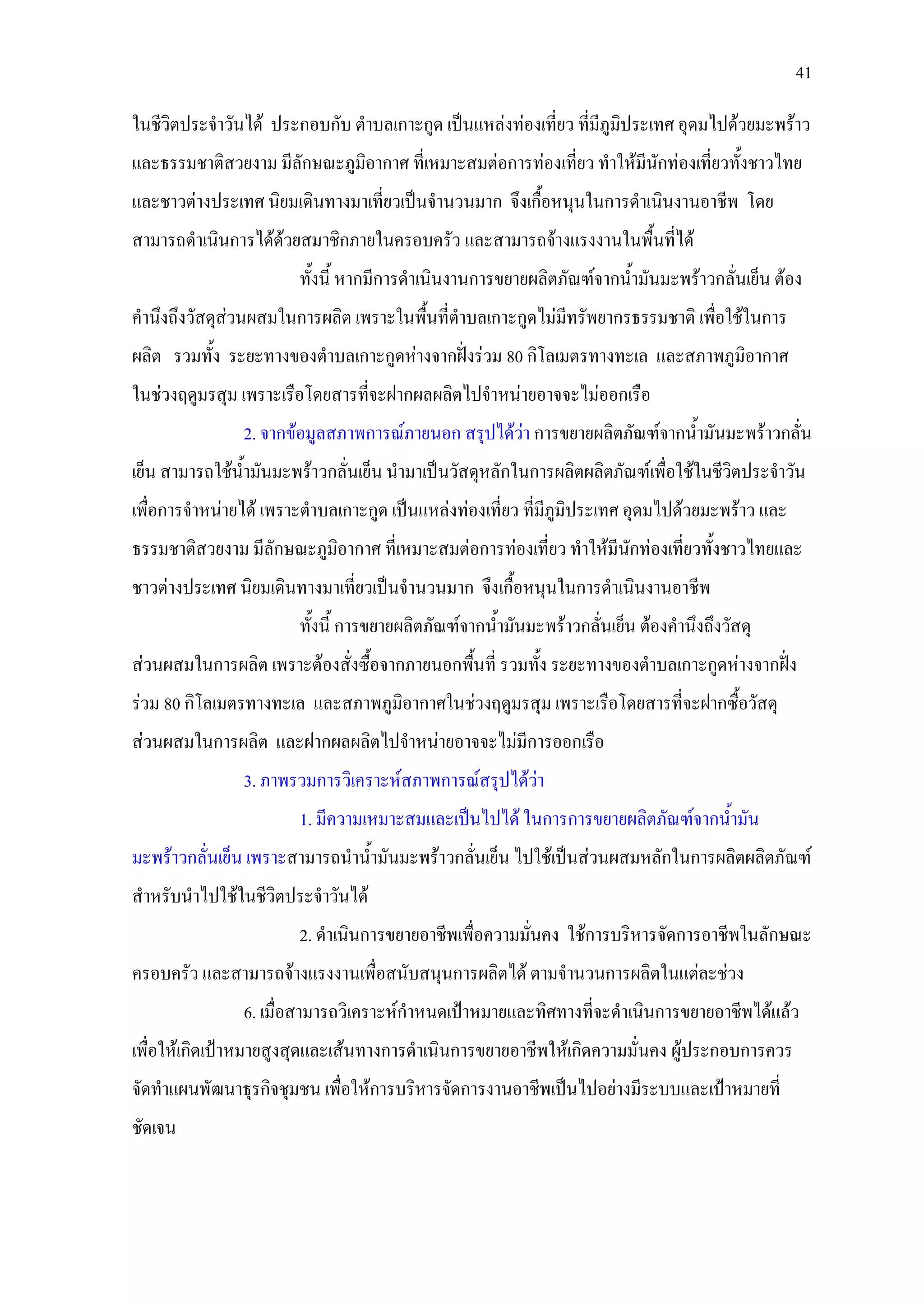 41
ในชีวิตประจําวันได ประกอบกับ ตําบลเกาะกูด เปนแหลงทองเที่ยว ที่มีภูมิประเทศ อุดมไปดวยมะพราว
และธรรมชาติสวยงาม มีลักษณะภูมิอากาศ ที่เหมาะสมตอการทองเที่ยว ทําใหมีนักทองเที่ยวทั้งชาวไทย
และชาวตางประเทศ นิยมเดินทางมาเที่ยวเปนจํานวนมาก จึงเกื้อหนุนในการดําเนินงานอาชีพ โดย
สามารถดําเนินการไดดวยสมาชิกภายในครอบครัว และสามารถจางแรงงานในพื้นที่ได
ทั้งนี้ หากมีการดําเนินงานการขยายผลิตภัณฑจากน้ํามันมะพราวกลั่นเย็น ตอง
คํานึงถึงวัสดุสวนผสมในการผลิต เพราะในพื้นที่ตําบลเกาะกูดไมมีทรัพยากรธรรมชาติ เพื่อใชในการ
ผลิต รวมทั้ง ระยะทางของตําบลเกาะกูดหางจากฝงรวม 80 กิโลเมตรทางทะเล และสภาพภูมิอากาศ
ในชวงฤดูมรสุม เพราะเรือโดยสารที่จะฝากผลผลิตไปจําหนายอาจจะไมออกเรือ
2. จากขอมูลสภาพการณภายนอก สรุปไดวา การขยายผลิตภัณฑจากน้ํามันมะพราวกลั่น
เย็น สามารถใชน้ํามันมะพราวกลั่นเย็น นํามาเปนวัสดุหลักในการผลิตผลิตภัณฑเพื่อใชในชีวิตประจําวัน
เพื่อการจําหนายได เพราะตําบลเกาะกูด เปนแหลงทองเที่ยว ที่มีภูมิประเทศ อุดมไปดวยมะพราว และ
ธรรมชาติสวยงาม มีลักษณะภูมิอากาศ ที่เหมาะสมตอการทองเที่ยว ทําใหมีนักทองเที่ยวทั้งชาวไทยและ
ชาวตางประเทศ นิยมเดินทางมาเที่ยวเปนจํานวนมาก จึงเกื้อหนุนในการดําเนินงานอาชีพ
ทั้งนี้ การขยายผลิตภัณฑจากน้ํามันมะพราวกลั่นเย็น ตองคํานึงถึงวัสดุ
สวนผสมในการผลิต เพราะตองสั่งซื้อจากภายนอกพื้นที่ รวมทั้ง ระยะทางของตําบลเกาะกูดหางจากฝง
รวม 80 กิโลเมตรทางทะเล และสภาพภูมิอากาศในชวงฤดูมรสุม เพราะเรือโดยสารที่จะฝากซื้อวัสดุ
สวนผสมในการผลิต และฝากผลผลิตไปจําหนายอาจจะไมมีการออกเรือ
3. ภาพรวมการวิเคราะหสภาพการณสรุปไดวา
1. มีความเหมาะสมและเปนไปได ในการการขยายผลิตภัณฑจากน้ํามัน
มะพราวกลั่นเย็น เพราะสามารถนําน้ํามันมะพราวกลั่นเย็น ไปใชเปนสวนผสมหลักในการผลิตผลิตภัณฑ
สําหรับนําไปใชในชีวิตประจําวันได
2. ดําเนินการขยายอาชีพเพื่อความมั่นคง ใชการบริหารจัดการอาชีพในลักษณะ
ครอบครัว และสามารถจางแรงงานเพื่อสนับสนุนการผลิตได ตามจํานวนการผลิตในแตละชวง
6. เมื่อสามารถวิเคราะหกําหนดเปาหมายและทิศทางที่จะดําเนินการขยายอาชีพไดแลว
เพื่อใหเกิดเปาหมายสูงสุดและเสนทางการดําเนินการขยายอาชีพใหเกิดความมั่นคง ผูประกอบการควร
จัดทําแผนพัฒนาธุรกิจชุมชน เพื่อใหการบริหารจัดการงานอาชีพเปนไปอยางมีระบบและเปาหมายที่
ชัดเจน
 