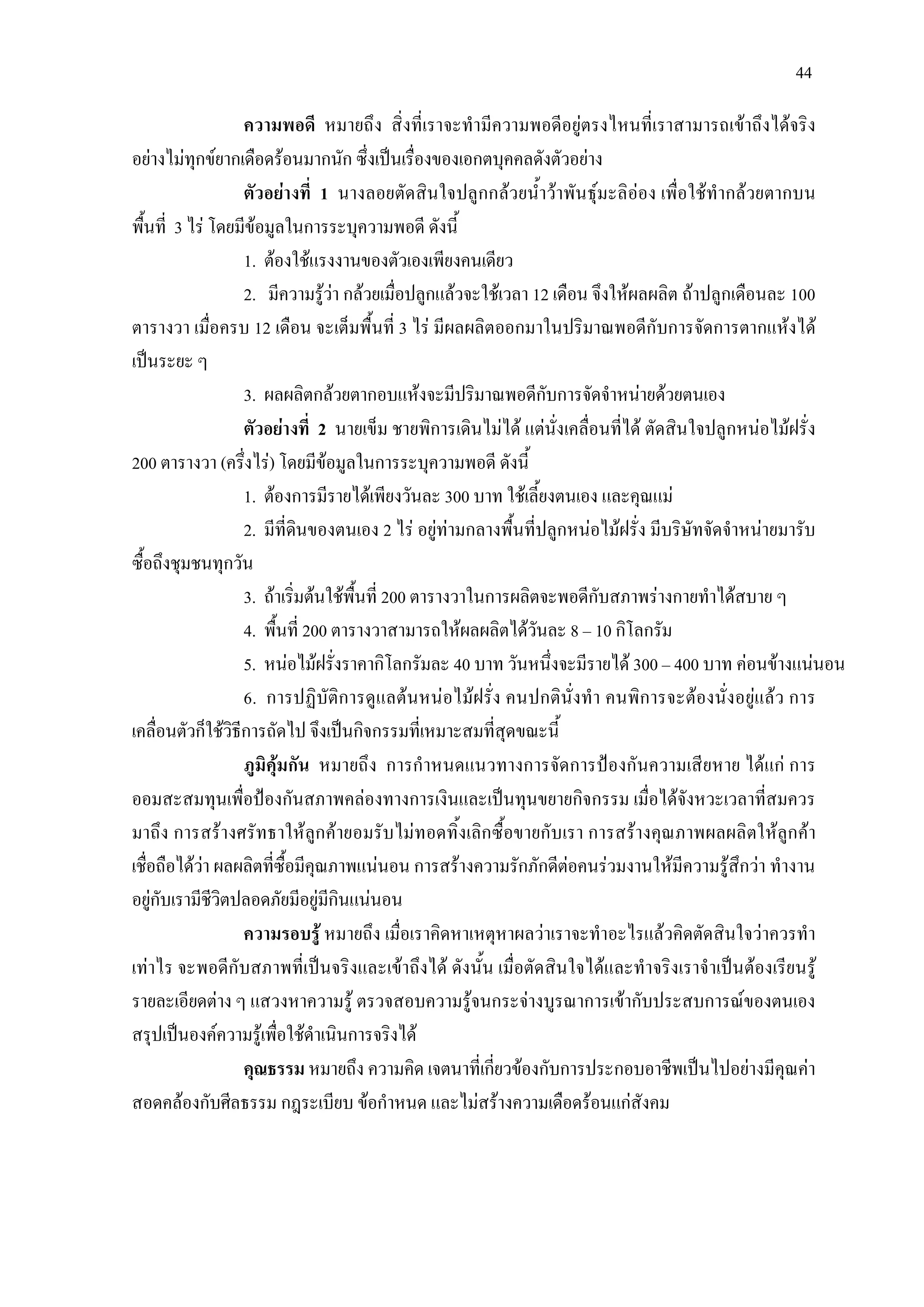 44
ความพอดี หมายถึง สิ่งที่เราจะทํามีความพอดีอยูตรงไหนที่เราสามารถเขาถึงไดจริง
อยางไมทุกขยากเดือดรอนมากนัก ซึ่งเปนเรื่องของเอกตบุคคลดังตัวอยาง
ตัวอยางที่ 1 นางลอยตัดสินใจปลูกกลวยน้ําวาพันธุมะลิออง เพื่อใชทํากลวยตากบน
พื้นที่ 3 ไร โดยมีขอมูลในการระบุความพอดี ดังนี้
1. ตองใชแรงงานของตัวเองเพียงคนเดียว
2. มีความรูวา กลวยเมื่อปลูกแลวจะใชเวลา 12 เดือน จึงใหผลผลิต ถาปลูกเดือนละ 100
ตารางวา เมื่อครบ 12 เดือน จะเต็มพื้นที่ 3 ไร มีผลผลิตออกมาในปริมาณพอดีกับการจัดการตากแหงได
เปนระยะ ๆ
3. ผลผลิตกลวยตากอบแหงจะมีปริมาณพอดีกับการจัดจําหนายดวยตนเอง
ตัวอยางที่ 2 นายเข็ม ชายพิการเดินไมได แตนั่งเคลื่อนที่ได ตัดสินใจปลูกหนอไมฝรั่ง
200 ตารางวา (ครึ่งไร) โดยมีขอมูลในการระบุความพอดี ดังนี้
1. ตองการมีรายไดเพียงวันละ 300 บาท ใชเลี้ยงตนเอง และคุณแม
2. มีที่ดินของตนเอง 2 ไร อยูทามกลางพื้นที่ปลูกหนอไมฝรั่ง มีบริษัทจัดจําหนายมารับ
ซื้อถึงชุมชนทุกวัน
3. ถาเริ่มตนใชพื้นที่ 200 ตารางวาในการผลิตจะพอดีกับสภาพรางกายทําไดสบาย ๆ
4. พื้นที่ 200 ตารางวาสามารถใหผลผลิตไดวันละ 8 – 10 กิโลกรัม
5. หนอไมฝรั่งราคากิโลกรัมละ 40 บาท วันหนึ่งจะมีรายได 300 – 400 บาท คอนขางแนนอน
6. การปฏิบัติการดูแลตนหนอไมฝรั่ง คนปกตินั่งทํา คนพิการจะตองนั่งอยูแลว การ
เคลื่อนตัวก็ใชวิธีการถัดไป จึงเปนกิจกรรมที่เหมาะสมที่สุดขณะนี้
ภูมิคุมกัน หมายถึง การกําหนดแนวทางการจัดการปองกันความเสียหาย ไดแก การ
ออมสะสมทุนเพื่อปองกันสภาพคลองทางการเงินและเปนทุนขยายกิจกรรม เมื่อไดจังหวะเวลาที่สมควร
มาถึง การสรางศรัทธาใหลูกคายอมรับไมทอดทิ้งเลิกซื้อขายกับเรา การสรางคุณภาพผลผลิตใหลูกคา
เชื่อถือไดวา ผลผลิตที่ซื้อมีคุณภาพแนนอน การสรางความรักภักดีตอคนรวมงานใหมีความรูสึกวา ทํางาน
อยูกับเรามีชีวิตปลอดภัยมีอยูมีกินแนนอน
ความรอบรู หมายถึง เมื่อเราคิดหาเหตุหาผลวาเราจะทําอะไรแลวคิดตัดสินใจวาควรทํา
เทาไร จะพอดีกับสภาพที่เปนจริงและเขาถึงได ดังนั้น เมื่อตัดสินใจไดและทําจริงเราจําเปนตองเรียนรู
รายละเอียดตาง ๆ แสวงหาความรู ตรวจสอบความรูจนกระจางบูรณาการเขากับประสบการณของตนเอง
สรุปเปนองคความรูเพื่อใชดําเนินการจริงได
คุณธรรม หมายถึง ความคิด เจตนาที่เกี่ยวของกับการประกอบอาชีพเปนไปอยางมีคุณคา
สอดคลองกับศีลธรรม กฎระเบียบ ขอกําหนด และไมสรางความเดือดรอนแกสังคม
 