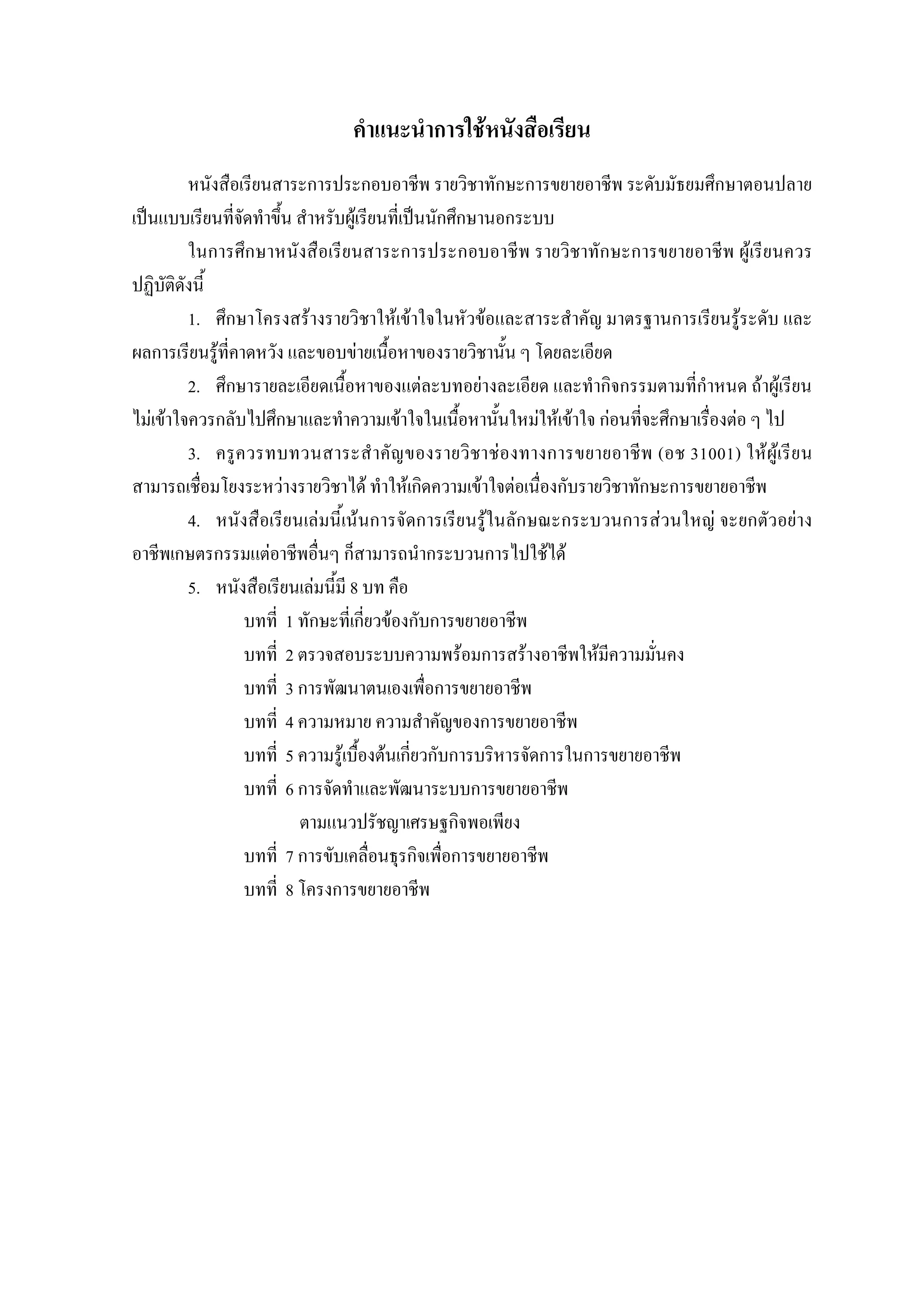 คําแนะนําการใชหนังสือเรียน
หนังสือเรียนสาระการประกอบอาชีพ รายวิชาทักษะการขยายอาชีพ ระดับมัธยมศึกษาตอนปลาย
เปนแบบเรียนที่จัดทําขึ้น สําหรับผูเรียนที่เปนนักศึกษานอกระบบ
ในการศึกษาหนังสือเรียนสาระการประกอบอาชีพ รายวิชาทักษะการขยายอาชีพ ผูเรียนควร
ปฏิบัติดังนี้
1. ศึกษาโครงสรางรายวิชาใหเขาใจในหัวขอและสาระสําคัญ มาตรฐานการเรียนรูระดับ และ
ผลการเรียนรูที่คาดหวัง และขอบขายเนื้อหาของรายวิชานั้น ๆ โดยละเอียด
2. ศึกษารายละเอียดเนื้อหาของแตละบทอยางละเอียด และทํากิจกรรมตามที่กําหนด ถาผูเรียน
ไมเขาใจควรกลับไปศึกษาและทําความเขาใจในเนื้อหานั้นใหมใหเขาใจ กอนที่จะศึกษาเรื่องตอ ๆ ไป
3. ครูควรทบทวนสาระสําคัญของรายวิชาชองทางการขยายอาชีพ (อช 31001) ใหผูเรียน
สามารถเชื่อมโยงระหวางรายวิชาได ทําใหเกิดความเขาใจตอเนื่องกับรายวิชาทักษะการขยายอาชีพ
4. หนังสือเรียนเลมนี้เนนการจัดการเรียนรูในลักษณะกระบวนการสวนใหญ จะยกตัวอยาง
อาชีพเกษตรกรรมแตอาชีพอื่นๆ ก็สามารถนํากระบวนการไปใชได
5. หนังสือเรียนเลมนี้มี 8 บท คือ
บทที่ 1 ทักษะที่เกี่ยวของกับการขยายอาชีพ
บทที่ 2 ตรวจสอบระบบความพรอมการสรางอาชีพใหมีความมั่นคง
บทที่ 3 การพัฒนาตนเองเพื่อการขยายอาชีพ
บทที่ 4 ความหมาย ความสําคัญของการขยายอาชีพ
บทที่ 5 ความรูเบื้องตนเกี่ยวกับการบริหารจัดการในการขยายอาชีพ
บทที่ 6 การจัดทําและพัฒนาระบบการขยายอาชีพ
ตามแนวปรัชญาเศรษฐกิจพอเพียง
บทที่ 7 การขับเคลื่อนธุรกิจเพื่อการขยายอาชีพ
บทที่ 8 โครงการขยายอาชีพ
 