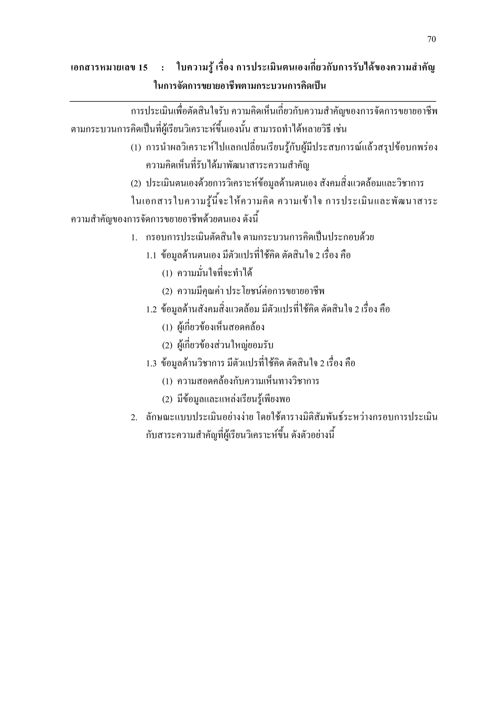 70
เอกสารหมายเลข 15 : ใบความรู เรื่อง การประเมินตนเองเกี่ยวกับการรับไดของความสําคัญ
ในการจัดการขยายอาชีพตามกระบวนการคิดเปน
การประเมินเพื่อตัดสินใจรับ ความคิดเห็นเกี่ยวกับความสําคัญของการจัดการขยายอาชีพ
ตามกระบวนการคิดเปนที่ผูเรียนวิเคราะหขึ้นเองนั้น สามารถทําไดหลายวิธี เชน
(1) การนําผลวิเคราะหไปแลกเปลี่ยนเรียนรูกับผูมีประสบการณแลวสรุปขอบกพรอง
ความคิดเห็นที่รับไดมาพัฒนาสาระความสําคัญ
(2) ประเมินตนเองดวยการวิเคราะหขอมูลดานตนเอง สังคมสิ่งแวดลอมและวิชาการ
ในเอกสารใบความรูนี้จะใหความคิด ความเขาใจ การประเมินและพัฒนาสาระ
ความสําคัญของการจัดการขยายอาชีพดวยตนเอง ดังนี้
1. กรอบการประเมินตัดสินใจ ตามกระบวนการคิดเปนประกอบดวย
1.1 ขอมูลดานตนเอง มีตัวแปรที่ใชคิด ตัดสินใจ 2 เรื่อง คือ
(1) ความมั่นใจที่จะทําได
(2) ความมีคุณคา ประโยชนตอการขยายอาชีพ
1.2 ขอมูลดานสังคมสิ่งแวดลอม มีตัวแปรที่ใชคิด ตัดสินใจ 2 เรื่อง คือ
(1) ผูเกี่ยวของเห็นสอดคลอง
(2) ผูเกี่ยวของสวนใหญยอมรับ
1.3 ขอมูลดานวิชาการ มีตัวแปรที่ใชคิด ตัดสินใจ 2 เรื่อง คือ
(1) ความสอดคลองกับความเห็นทางวิชาการ
(2) มีขอมูลและแหลงเรียนรูเพียงพอ
2. ลักษณะแบบประเมินอยางงาย โดยใชตารางมิติสัมพันธระหวางกรอบการประเมิน
กับสาระความสําคัญที่ผูเรียนวิเคราะหขึ้น ดังตัวอยางนี้
 