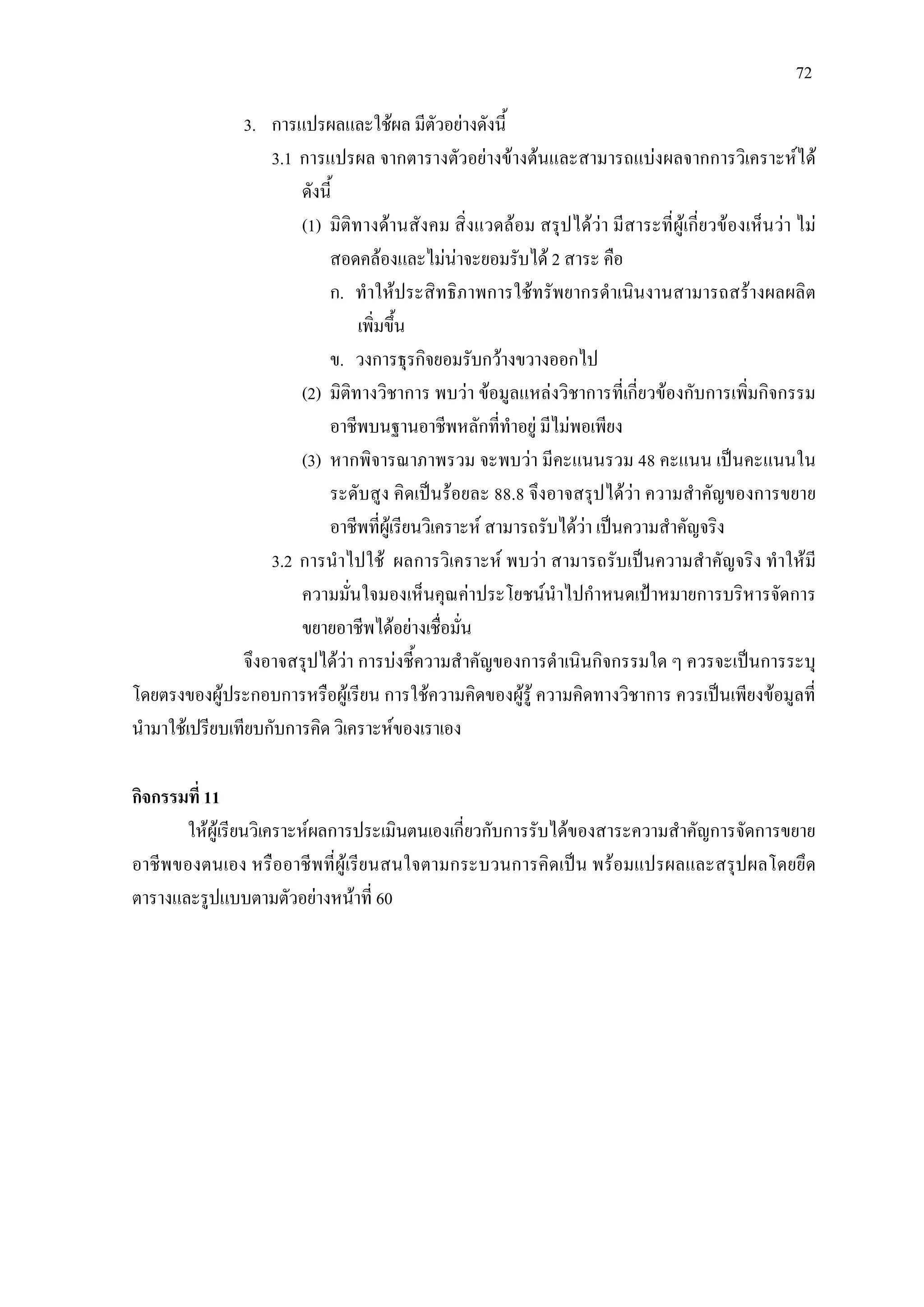 72
3. การแปรผลและใชผล มีตัวอยางดังนี้
3.1 การแปรผล จากตารางตัวอยางขางตนและสามารถแบงผลจากการวิเคราะหได
ดังนี้
(1) มิติทางดานสังคม สิ่งแวดลอม สรุปไดวา มีสาระที่ผูเกี่ยวของเห็นวา ไม
สอดคลองและไมนาจะยอมรับได 2 สาระ คือ
ก. ทําใหประสิทธิภาพการใชทรัพยากรดําเนินงานสามารถสรางผลผลิต
เพิ่มขึ้น
ข. วงการธุรกิจยอมรับกวางขวางออกไป
(2) มิติทางวิชาการ พบวา ขอมูลแหลงวิชาการที่เกี่ยวของกับการเพิ่มกิจกรรม
อาชีพบนฐานอาชีพหลักที่ทําอยู มีไมพอเพียง
(3) หากพิจารณาภาพรวม จะพบวา มีคะแนนรวม 48 คะแนน เปนคะแนนใน
ระดับสูง คิดเปนรอยละ 88.8 จึงอาจสรุปไดวา ความสําคัญของการขยาย
อาชีพที่ผูเรียนวิเคราะห สามารถรับไดวา เปนความสําคัญจริง
3.2 การนําไปใช ผลการวิเคราะห พบวา สามารถรับเปนความสําคัญจริง ทําใหมี
ความมั่นใจมองเห็นคุณคาประโยชนนําไปกําหนดเปาหมายการบริหารจัดการ
ขยายอาชีพไดอยางเชื่อมั่น
จึงอาจสรุปไดวา การบงชี้ความสําคัญของการดําเนินกิจกรรมใด ๆ ควรจะเปนการระบุ
โดยตรงของผูประกอบการหรือผูเรียน การใชความคิดของผูรู ความคิดทางวิชาการ ควรเปนเพียงขอมูลที่
นํามาใชเปรียบเทียบกับการคิด วิเคราะหของเราเอง
กิจกรรมที่ 11
ใหผูเรียนวิเคราะหผลการประเมินตนเองเกี่ยวกับการรับไดของสาระความสําคัญการจัดการขยาย
อาชีพของตนเอง หรืออาชีพที่ผูเรียนสนใจตามกระบวนการคิดเปน พรอมแปรผลและสรุปผลโดยยึด
ตารางและรูปแบบตามตัวอยางหนาที่ 60
 