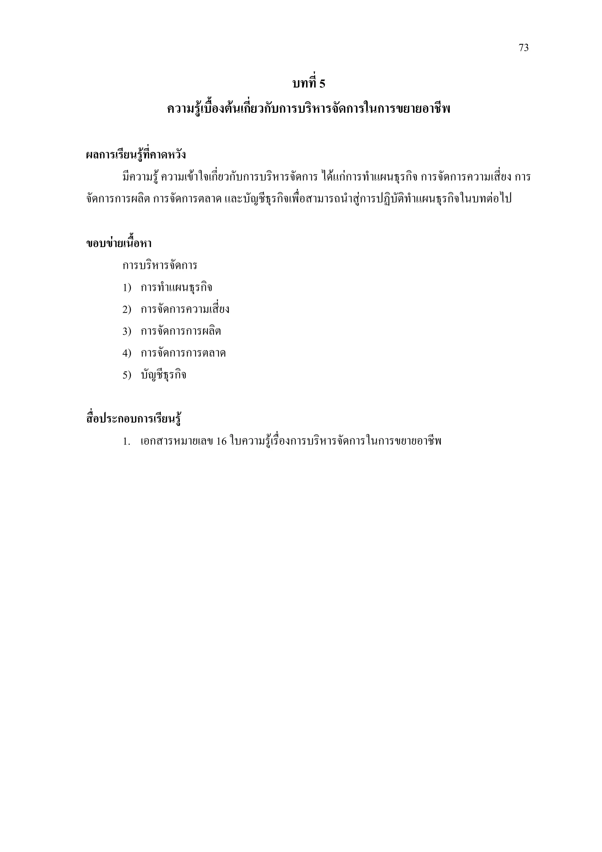 73
บทที่ 5
ความรูเบื้องตนเกี่ยวกับการบริหารจัดการในการขยายอาชีพ
ผลการเรียนรูที่คาดหวัง
มีความรู ความเขาใจเกี่ยวกับการบริหารจัดการ ไดแกการทําแผนธุรกิจ การจัดการความเสี่ยง การ
จัดการการผลิต การจัดการตลาด และบัญชีธุรกิจเพื่อสามารถนําสูการปฏิบัติทําแผนธุรกิจในบทตอไป
ขอบขายเนื้อหา
การบริหารจัดการ
1) การทําแผนธุรกิจ
2) การจัดการความเสี่ยง
3) การจัดการการผลิต
4) การจัดการการตลาด
5) บัญชีธุรกิจ
สื่อประกอบการเรียนรู
1. เอกสารหมายเลข 16 ใบความรูเรื่องการบริหารจัดการในการขยายอาชีพ
 