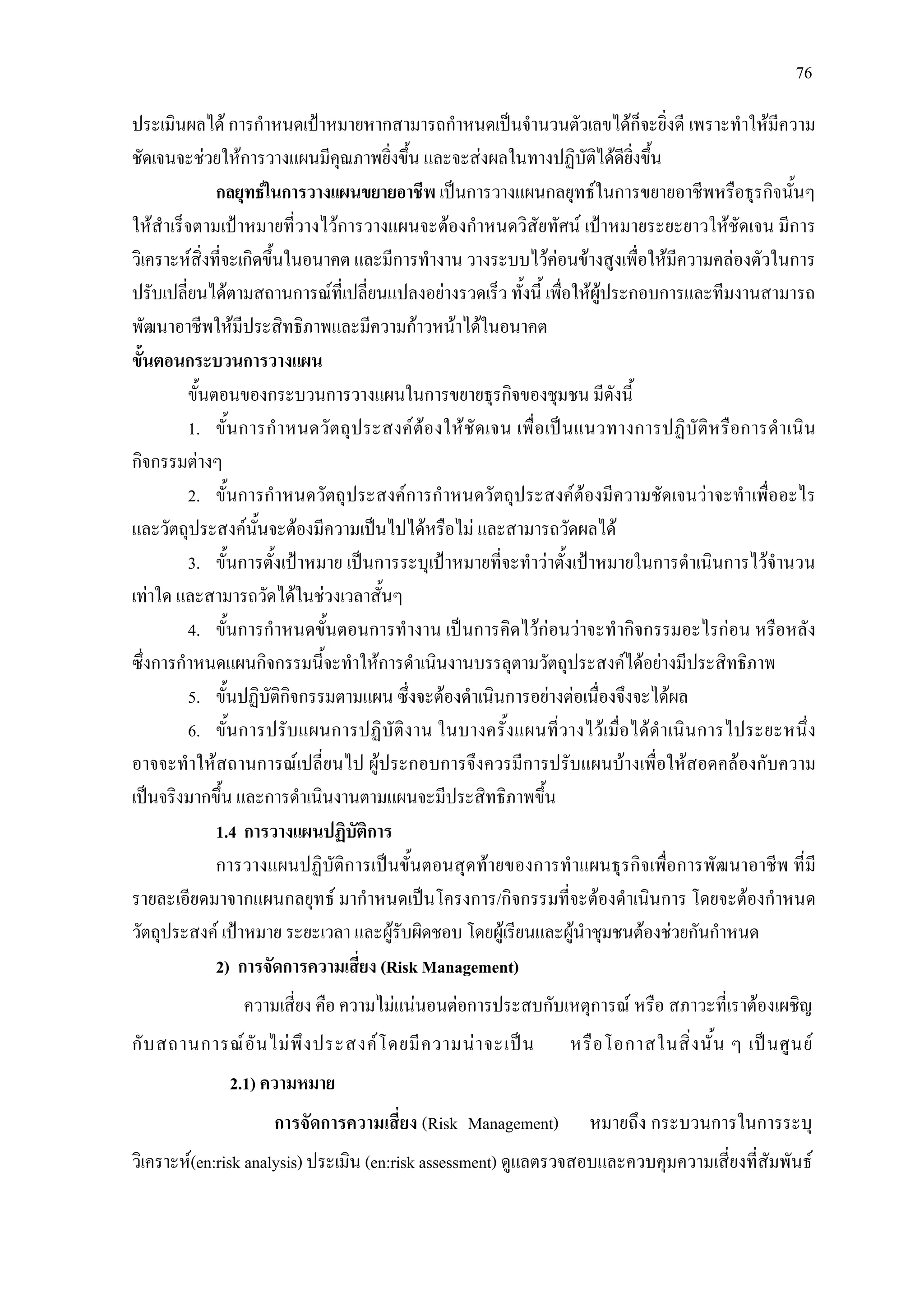 76
ประเมินผลได การกําหนดเปาหมายหากสามารถกําหนดเปนจํานวนตัวเลขไดก็จะยิ่งดี เพราะทําใหมีความ
ชัดเจนจะชวยใหการวางแผนมีคุณภาพยิ่งขึ้น และจะสงผลในทางปฏิบัติไดดียิ่งขึ้น
กลยุทธในการวางแผนขยายอาชีพ เปนการวางแผนกลยุทธในการขยายอาชีพหรือธุรกิจนั้นๆ
ใหสําเร็จตามเปาหมายที่วางไวการวางแผนจะตองกําหนดวิสัยทัศน เปาหมายระยะยาวใหชัดเจน มีการ
วิเคราะหสิ่งที่จะเกิดขึ้นในอนาคต และมีการทํางาน วางระบบไวคอนขางสูงเพื่อใหมีความคลองตัวในการ
ปรับเปลี่ยนไดตามสถานการณที่เปลี่ยนแปลงอยางรวดเร็ว ทั้งนี้ เพื่อใหผูประกอบการและทีมงานสามารถ
พัฒนาอาชีพใหมีประสิทธิภาพและมีความกาวหนาไดในอนาคต
ขั้นตอนกระบวนการวางแผน
ขั้นตอนของกระบวนการวางแผนในการขยายธุรกิจของชุมชน มีดังนี้
1. ขั้นการกําหนดวัตถุประสงคตองใหชัดเจน เพื่อเปนแนวทางการปฏิบัติหรือการดําเนิน
กิจกรรมตางๆ
2. ขั้นการกําหนดวัตถุประสงคการกําหนดวัตถุประสงคตองมีความชัดเจนวาจะทําเพื่ออะไร
และวัตถุประสงคนั้นจะตองมีความเปนไปไดหรือไม และสามารถวัดผลได
3. ขั้นการตั้งเปาหมาย เปนการระบุเปาหมายที่จะทําวาตั้งเปาหมายในการดําเนินการไวจํานวน
เทาใด และสามารถวัดไดในชวงเวลาสั้นๆ
4. ขั้นการกําหนดขั้นตอนการทํางาน เปนการคิดไวกอนวาจะทํากิจกรรมอะไรกอน หรือหลัง
ซึ่งการกําหนดแผนกิจกรรมนี้จะทําใหการดําเนินงานบรรลุตามวัตถุประสงคไดอยางมีประสิทธิภาพ
5. ขั้นปฏิบัติกิจกรรมตามแผน ซึ่งจะตองดําเนินการอยางตอเนื่องจึงจะไดผล
6. ขั้นการปรับแผนการปฏิบัติงาน ในบางครั้งแผนที่วางไวเมื่อไดดําเนินการไประยะหนึ่ง
อาจจะทําใหสถานการณเปลี่ยนไป ผูประกอบการจึงควรมีการปรับแผนบางเพื่อใหสอดคลองกับความ
เปนจริงมากขึ้น และการดําเนินงานตามแผนจะมีประสิทธิภาพขึ้น
1.4 การวางแผนปฏิบัติการ
การวางแผนปฏิบัติการเปนขั้นตอนสุดทายของการทําแผนธุรกิจเพื่อการพัฒนาอาชีพ ที่มี
รายละเอียดมาจากแผนกลยุทธ มากําหนดเปนโครงการ/กิจกรรมที่จะตองดําเนินการ โดยจะตองกําหนด
วัตถุประสงค เปาหมาย ระยะเวลา และผูรับผิดชอบ โดยผูเรียนและผูนําชุมชนตองชวยกันกําหนด
2) การจัดการความเสี่ยง (Risk Management)
ความเสี่ยง คือ ความไมแนนอนตอการประสบกับเหตุการณ หรือ สภาวะที่เราตองเผชิญ
กับสถานการณอันไมพึงประสงคโดยมีความนาจะเปน หรือโอกาสในสิ่งนั้น ๆ เปนศูนย
2.1) ความหมาย
การจัดการความเสี่ยง (Risk Management) หมายถึง กระบวนการในการระบุ
วิเคราะห(en:risk analysis) ประเมิน (en:risk assessment) ดูแลตรวจสอบและควบคุมความเสี่ยงที่สัมพันธ
 