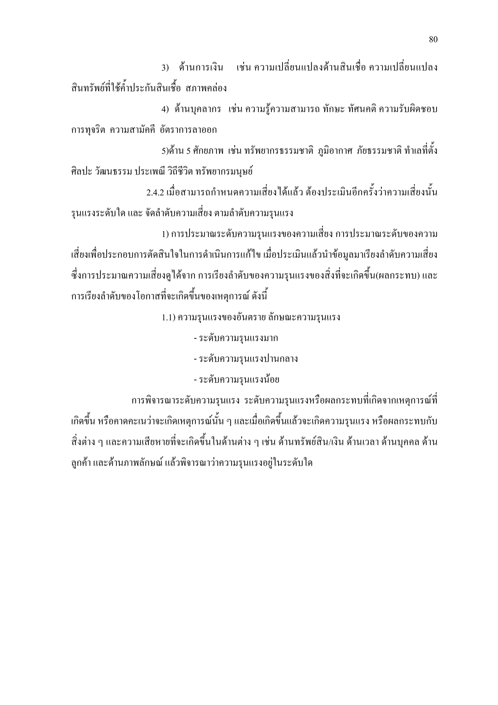 80
3) ดานการเงิน เชน ความเปลี่ยนแปลงดานสินเชื่อ ความเปลี่ยนแปลง
สินทรัพยที่ใชค้ําประกันสินเชื้อ สภาพคลอง
4) ดานบุคลากร เชน ความรูความสามารถ ทักษะ ทัศนคติ ความรับผิดชอบ
การทุจริต ความสามัคคี อัตราการลาออก
5)ดาน 5 ศักยภาพ เชน ทรัพยากรธรรมชาติ ภูมิอากาศ ภัยธรรมชาติ ทําเลที่ตั้ง
ศิลปะ วัฒนธรรม ประเพณี วิถีชีวิต ทรัพยากรมนุษย
2.4.2 เมื่อสามารถกําหนดความเสี่ยงไดแลว ตองประเมินอีกครั้งวาความเสี่ยงนั้น
รุนแรงระดับใด และ จัดลําดับความเสี่ยง ตามลําดับความรุนแรง
1) การประมาณระดับความรุนแรงของความเสี่ยง การประมาณระดับของความ
เสี่ยงเพื่อประกอบการตัดสินใจในการดําเนินการแกไข เมื่อประเมินแลวนําขอมูลมาเรียงลําดับความเสี่ยง
ซึ่งการประมาณความเสี่ยงดูไดจาก การเรียงลําดับของความรุนแรงของสิ่งที่จะเกิดขึ้น(ผลกระทบ) และ
การเรียงลําดับของโอกาสที่จะเกิดขึ้นของเหตุการณ ดังนี้
1.1) ความรุนแรงของอันตราย ลักษณะความรุนแรง
- ระดับความรุนแรงมาก
- ระดับความรุนแรงปานกลาง
- ระดับความรุนแรงนอย
การพิจารณาระดับความรุนแรง ระดับความรุนแรงหรือผลกระทบที่เกิดจากเหตุการณที่
เกิดขึ้น หรือคาดคะเนวาจะเกิดเหตุการณนั้น ๆ และเมื่อเกิดขึ้นแลวจะเกิดความรุนแรง หรือผลกระทบกับ
สิ่งตาง ๆ และความเสียหายที่จะเกิดขึ้นในดานตาง ๆ เชน ดานทรัพยสิน/เงิน ดานเวลา ดานบุคคล ดาน
ลูกคา และดานภาพลักษณ แลวพิจารณาวาความรุนแรงอยูในระดับใด
 