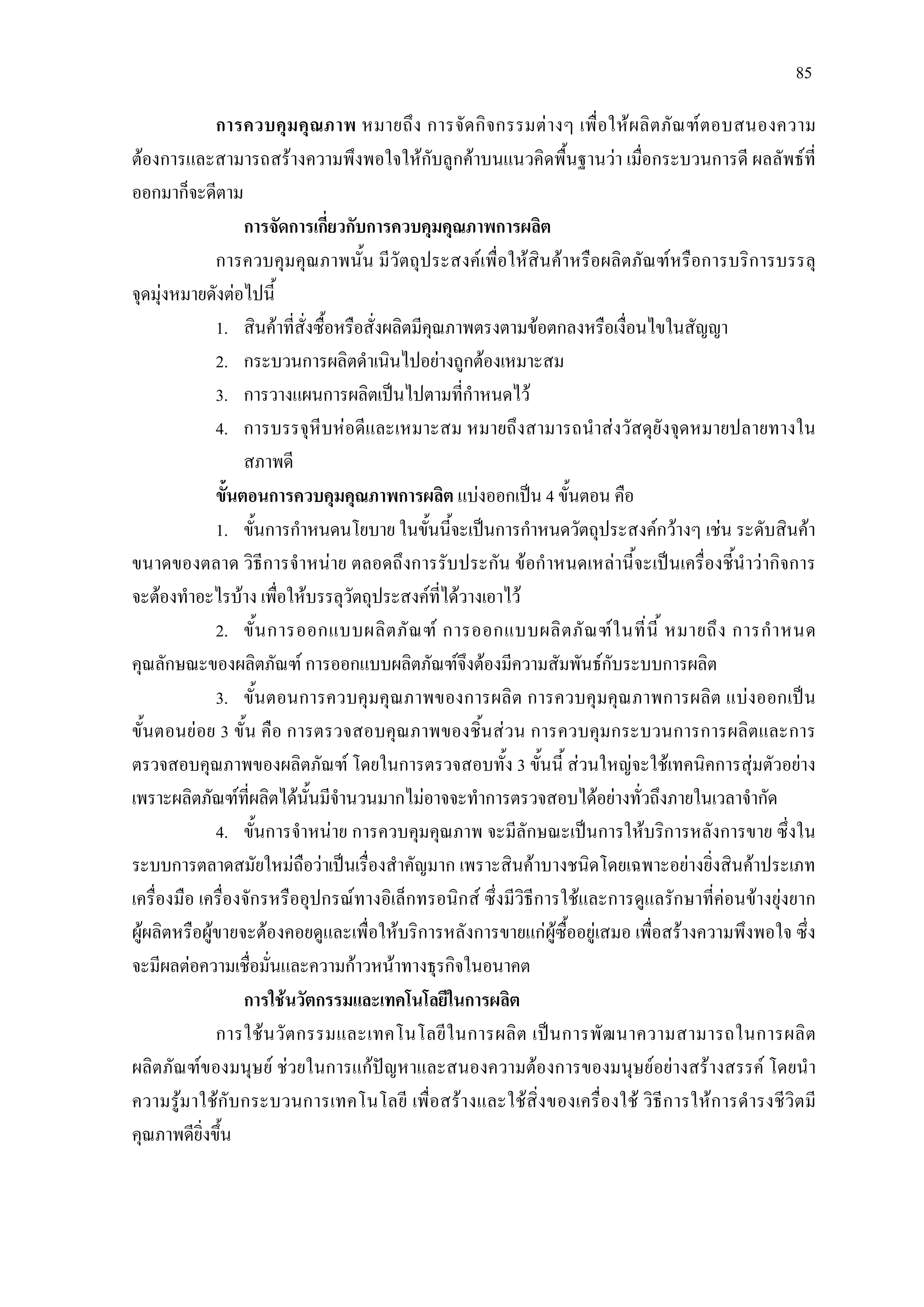 85
การควบคุมคุณภาพ หมายถึง การจัดกิจกรรมตางๆ เพื่อใหผลิตภัณฑตอบสนองความ
ตองการและสามารถสรางความพึงพอใจใหกับลูกคาบนแนวคิดพื้นฐานวา เมื่อกระบวนการดี ผลลัพธที่
ออกมาก็จะดีตาม
การจัดการเกี่ยวกับการควบคุมคุณภาพการผลิต
การควบคุมคุณภาพนั้น มีวัตถุประสงคเพื่อใหสินคาหรือผลิตภัณฑหรือการบริการบรรลุ
จุดมุงหมายดังตอไปนี้
1. สินคาที่สั่งซื้อหรือสั่งผลิตมีคุณภาพตรงตามขอตกลงหรือเงื่อนไขในสัญญา
2. กระบวนการผลิตดําเนินไปอยางถูกตองเหมาะสม
3. การวางแผนการผลิตเปนไปตามที่กําหนดไว
4. การบรรจุหีบหอดีและเหมาะสม หมายถึงสามารถนําสงวัสดุยังจุดหมายปลายทางใน
สภาพดี
ขั้นตอนการควบคุมคุณภาพการผลิต แบงออกเปน 4 ขั้นตอน คือ
1. ขั้นการกําหนดนโยบาย ในขั้นนี้จะเปนการกําหนดวัตถุประสงคกวางๆ เชน ระดับสินคา
ขนาดของตลาด วิธีการจําหนาย ตลอดถึงการรับประกัน ขอกําหนดเหลานี้จะเปนเครื่องชี้นําวากิจการ
จะตองทําอะไรบาง เพื่อใหบรรลุวัตถุประสงคที่ไดวางเอาไว
2. ขั้นการออกแบบผลิตภัณฑ การออกแบบผลิตภัณฑในที่นี้ หมายถึง การกําหนด
คุณลักษณะของผลิตภัณฑ การออกแบบผลิตภัณฑจึงตองมีความสัมพันธกับระบบการผลิต
3. ขั้นตอนการควบคุมคุณภาพของการผลิต การควบคุมคุณภาพการผลิต แบงออกเปน
ขั้นตอนยอย 3 ขั้น คือ การตรวจสอบคุณภาพของชิ้นสวน การควบคุมกระบวนการการผลิตและการ
ตรวจสอบคุณภาพของผลิตภัณฑ โดยในการตรวจสอบทั้ง 3 ขั้นนี้ สวนใหญจะใชเทคนิคการสุมตัวอยาง
เพราะผลิตภัณฑที่ผลิตไดนั้นมีจํานวนมากไมอาจจะทําการตรวจสอบไดอยางทั่วถึงภายในเวลาจํากัด
4. ขั้นการจําหนาย การควบคุมคุณภาพ จะมีลักษณะเปนการใหบริการหลังการขาย ซึ่งใน
ระบบการตลาดสมัยใหมถือวาเปนเรื่องสําคัญมาก เพราะสินคาบางชนิดโดยเฉพาะอยางยิ่งสินคาประเภท
เครื่องมือ เครื่องจักรหรืออุปกรณทางอิเล็กทรอนิกส ซึ่งมีวิธีการใชและการดูแลรักษาที่คอนขางยุงยาก
ผูผลิตหรือผูขายจะตองคอยดูและเพื่อใหบริการหลังการขายแกผูซื้ออยูเสมอ เพื่อสรางความพึงพอใจ ซึ่ง
จะมีผลตอความเชื่อมั่นและความกาวหนาทางธุรกิจในอนาคต
การใชนวัตกรรมและเทคโนโลยีในการผลิต
การใชนวัตกรรมและเทคโนโลยีในการผลิต เปนการพัฒนาความสามารถในการผลิต
ผลิตภัณฑของมนุษย ชวยในการแกปญหาและสนองความตองการของมนุษยอยางสรางสรรค โดยนํา
ความรูมาใชกับกระบวนการเทคโนโลยี เพื่อสรางและใชสิ่งของเครื่องใช วิธีการใหการดํารงชีวิตมี
คุณภาพดียิ่งขึ้น
 