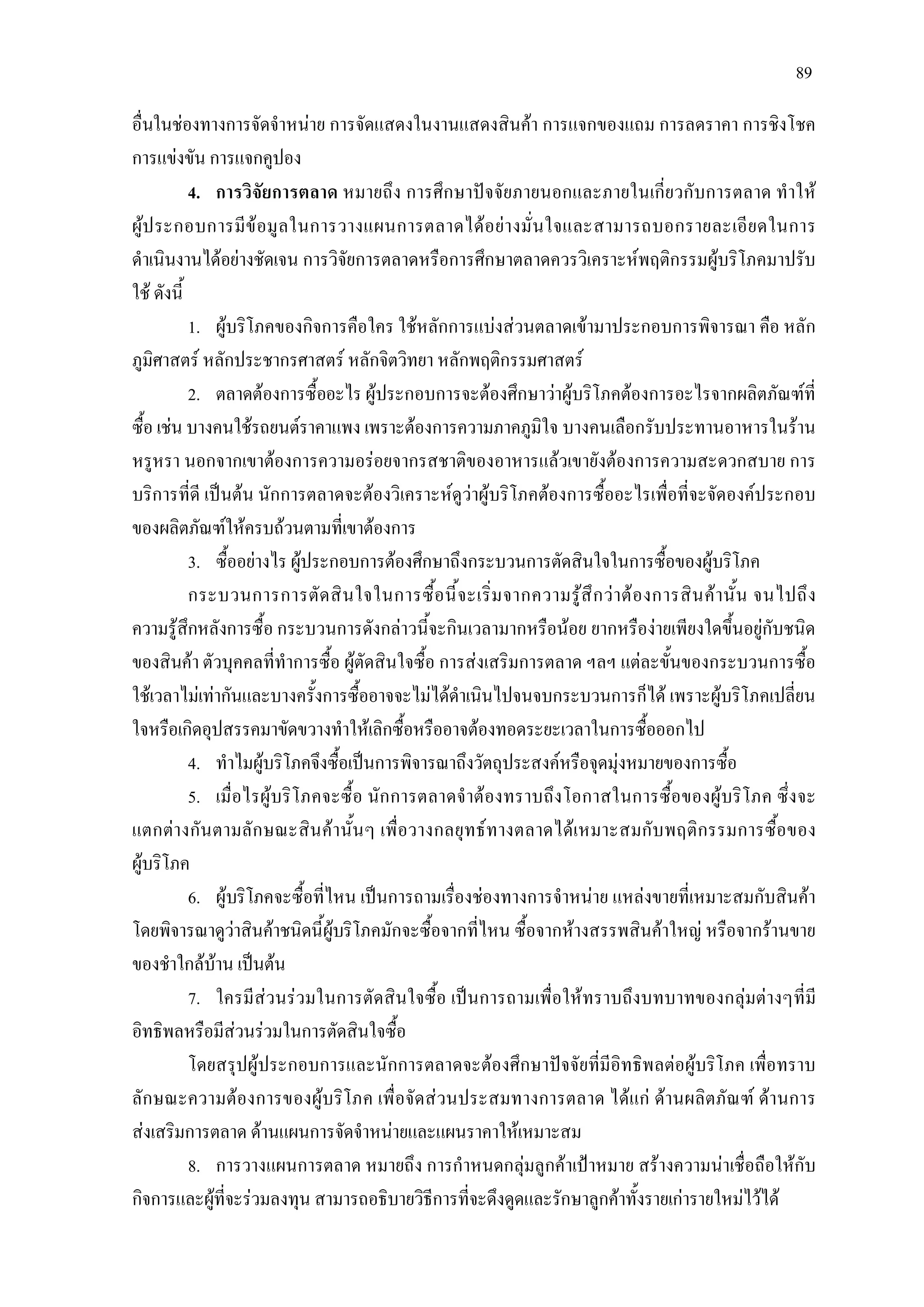 89
อื่นในชองทางการจัดจําหนาย การจัดแสดงในงานแสดงสินคา การแจกของแถม การลดราคา การชิงโชค
การแขงขัน การแจกคูปอง
4. การวิจัยการตลาด หมายถึง การศึกษาปจจัยภายนอกและภายในเกี่ยวกับการตลาด ทําให
ผูประกอบการมีขอมูลในการวางแผนการตลาดไดอยางมั่นใจและสามารถบอกรายละเอียดในการ
ดําเนินงานไดอยางชัดเจน การวิจัยการตลาดหรือการศึกษาตลาดควรวิเคราะหพฤติกรรมผูบริโภคมาปรับ
ใช ดังนี้
1. ผูบริโภคของกิจการคือใคร ใชหลักการแบงสวนตลาดเขามาประกอบการพิจารณา คือ หลัก
ภูมิศาสตร หลักประชากรศาสตร หลักจิตวิทยา หลักพฤติกรรมศาสตร
2. ตลาดตองการซื้ออะไร ผูประกอบการจะตองศึกษาวาผูบริโภคตองการอะไรจากผลิตภัณฑที่
ซื้อ เชน บางคนใชรถยนตราคาแพง เพราะตองการความภาคภูมิใจ บางคนเลือกรับประทานอาหารในราน
หรูหรา นอกจากเขาตองการความอรอยจากรสชาติของอาหารแลวเขายังตองการความสะดวกสบาย การ
บริการที่ดี เปนตน นักการตลาดจะตองวิเคราะหดูวาผูบริโภคตองการซื้ออะไรเพื่อที่จะจัดองคประกอบ
ของผลิตภัณฑใหครบถวนตามที่เขาตองการ
3. ซื้ออยางไร ผูประกอบการตองศึกษาถึงกระบวนการตัดสินใจในการซื้อของผูบริโภค
กระบวนการการตัดสินใจในการซื้อนี้จะเริ่มจากความรูสึกวาตองการสินคานั้น จนไปถึง
ความรูสึกหลังการซื้อ กระบวนการดังกลาวนี้จะกินเวลามากหรือนอย ยากหรืองายเพียงใดขึ้นอยูกับชนิด
ของสินคา ตัวบุคคลที่ทําการซื้อ ผูตัดสินใจซื้อ การสงเสริมการตลาด ฯลฯ แตละขั้นของกระบวนการซื้อ
ใชเวลาไมเทากันและบางครั้งการซื้ออาจจะไมไดดําเนินไปจนจบกระบวนการก็ได เพราะผูบริโภคเปลี่ยน
ใจหรือเกิดอุปสรรคมาขัดขวางทําใหเลิกซื้อหรืออาจตองทอดระยะเวลาในการซื้อออกไป
4. ทําไมผูบริโภคจึงซื้อเปนการพิจารณาถึงวัตถุประสงคหรือจุดมุงหมายของการซื้อ
5. เมื่อไรผูบริโภคจะซื้อ นักการตลาดจําตองทราบถึงโอกาสในการซื้อของผูบริโภค ซึ่งจะ
แตกตางกันตามลักษณะสินคานั้นๆ เพื่อวางกลยุทธทางตลาดไดเหมาะสมกับพฤติกรรมการซื้อของ
ผูบริโภค
6. ผูบริโภคจะซื้อที่ไหน เปนการถามเรื่องชองทางการจําหนาย แหลงขายที่เหมาะสมกับสินคา
โดยพิจารณาดูวาสินคาชนิดนี้ผูบริโภคมักจะซื้อจากที่ไหน ซื้อจากหางสรรพสินคาใหญ หรือจากรานขาย
ของชําใกลบาน เปนตน
7. ใครมีสวนรวมในการตัดสินใจซื้อ เปนการถามเพื่อใหทราบถึงบทบาทของกลุมตางๆที่มี
อิทธิพลหรือมีสวนรวมในการตัดสินใจซื้อ
โดยสรุปผูประกอบการและนักการตลาดจะตองศึกษาปจจัยที่มีอิทธิพลตอผูบริโภค เพื่อทราบ
ลักษณะความตองการของผูบริโภค เพื่อจัดสวนประสมทางการตลาด ไดแก ดานผลิตภัณฑ ดานการ
สงเสริมการตลาด ดานแผนการจัดจําหนายและแผนราคาใหเหมาะสม
8. การวางแผนการตลาด หมายถึง การกําหนดกลุมลูกคาเปาหมาย สรางความนาเชื่อถือใหกับ
กิจการและผูที่จะรวมลงทุน สามารถอธิบายวิธีการที่จะดึงดูดและรักษาลูกคาทั้งรายเการายใหมไวได
 
