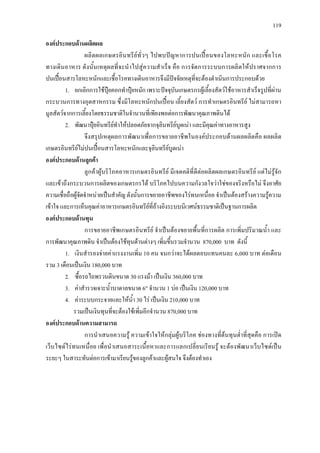 119
องคประกอบดานผลิตผล
ผลิตผลเกษตรอินทรียทั่วๆ ไปพบปญหาการปนเปอนของโลหะหนัก และเชื้อโรค
ทางเดินอาหาร ดังนั้นเหตุผลที่จะนําไปสูความสําเร็จ คือ การจัดการระบบการผลิตใหปราศจากการ
ปนเปอนสารโลหะหนักและเชื้อโรคทางเดินอาหารจึงมีปจจัยเหตุที่จะตองดําเนินการประกอบดวย
1. ยกเลิกการใชปุยคอกทําปุยหมัก เพราะปจจุบันเกษตรกรผูเลี้ยงสัตวใชอาหารสําเร็จรูปที่ผาน
กระบวนการทางอุตสาหกรรม ซึ่งมีโลหะหนักปนเปอน เลี้ยงสัตว การทําเกษตรอินทรีย ไมสามารถหา
มูลสัตวจากการเลี้ยงโดยธรรมชาติในจํานวนที่เพียงพอตอการพัฒนาคุณภาพดินได
2. พัฒนาปุยอินทรียทําใหปลอดภัยจากจุลินทรียบูดเนา และมีคุณคาทางอาหารสูง
จึงสรุปเหตุผลการพัฒนาเพื่อการขยายอาชีพในองคประกอบดานผลผลิตคือ ผลผลิต
เกษตรอินทรียไมปนเปอนสารโลหะหนักและจุลินทรียบูดเนา
องคประกอบดานลูกคา
ลูกคาผูบริโภคอาหารเกษตรอินทรีย มีเจตคติที่ดีตอผลิตผลเกษตรอินทรีย แตไมรูจัก
และเขาถึงกระบวนการผลิตของเกษตรกรได บริโภคไปบนความกังวลใจวาใชของจริงหรือไม จึงอาศัย
ความเชื่อถือผูจัดจําหนายเปนสําคัญ ดังนั้นการขยายอาชีพของไรทนเหนื่อย จําเปนตองสรางความรูความ
เขาใจ และการเห็นคุณคาอาหารเกษตรอินทรียที่อางอิงระบบนิเวศนธรรมชาติเปนฐานการผลิต
องคประกอบดานทุน
การขยายอาชีพเกษตรอินทรีย จําเปนตองขยายพื้นที่การผลิต การเพิ่มปริมาณน้ํา และ
การพัฒนาคุณภาพดิน จําเปนตองใชทุนดานตางๆ เพิ่มขึ้นรวมจํานวน 870,000 บาท ดังนี้
1. เงินสํารองจายคาแรงงานเพิ่ม 10 คน จนกวาจะไดผลตอบแทนคนละ 6,000 บาท ตอเดือน
รวม 3 เดือนเปนเงิน 180,000 บาท
2. ซื้อรถไถพรวนดินขนาด 30 แรงมา เปนเงิน 360,000 บาท
3. คาสํารวจเจาะน้ําบาดาลขนาด 6" จํานวน 1 บอ เปนเงิน 120,000 บาท
4. คาระบบกระจายและใหน้ํา 30 ไร เปนเงิน 210,000 บาท
รวมเปนเงินทุนที่จะตองใชเพิ่มอีกจํานวน 870,000 บาท
องคประกอบดานความสามารถ
การนําเสนอความรู ความเขาใจใหกลุมผูบริโภค ชองทางที่ตนทุนต่ําที่สุดคือ การเปด
เว็บไซดไรทนเหนื่อย เพื่อนําเสนอสาระเนื้อหาและการแลกเปลี่ยนเรียนรู จะตองพัฒนาเว็บไซดเปน
ระยะๆ ในสาระทันตอการเขามาเรียนรูของลูกคาและผูสนใจ จึงตองทําเอง
 
