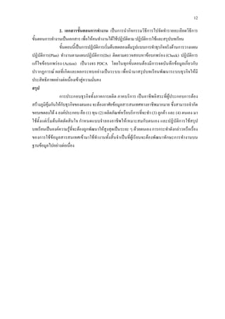 12
2. เอกสารขั้นตอนการทํางาน เปนการนํากิจกรรมวิธีการไปจัดทํารายละเอียดวิธีการ
ขั้นตอนการทํางานเปนเอกสาร เพื่อใหคนทํางานไดใชปฏิบัติตาม ปฏิบัติการใชและสรุปบทเรียน
ขั้นตอนนี้เปนการปฏิบัติการเริ่มตนทดลองเต็มรูปแบบการทําธุรกิจจริงดานการวางแผน
ปฏิบัติการ(Plan) ทํางานตามแผนปฏิบัติการ(Do) ติดตามตรวจสอบหาขอบกพรอง (Check) ปฏิบัติการ
แกไขขอบกพรอง (Action) เปนวงจร PDCA โดยในทุกขั้นตอนตองมีการจดบันทึกขอมูลเกี่ยวกับ
ปรากฏการณ ผลที่เกิดและผลกระทบอยางเปนระบบ เพื่อนํามาสรุปบทเรียนพัฒนาระบบธุรกิจใหมี
ประสิทธิภาพอยางตอเนื่องเขาสูความมั่นคง
สรุป
การประกอบธุรกิจทั้งภาคการผลิต ภาคบริการ เปนอาชีพอิสระที่ผูประกอบการตอง
สรางภูมิคุมกันใหกับธุรกิจของตนเอง จะตองอาศัยขอมูลสารสนเทศทางอาชีพมากมาย ซึ่งสามารถจํากัด
ขอบเขตลงได 4 องคประกอบ คือ (1) ทุน (2) ผลิตภัณฑหรือบริการที่จะทํา (3) ลูกคา และ (4) ตนเอง มา
ใชตั้งแตเริ่มตนคิดตัดสินใจ กําหนดแบบจําลองอาชีพใหเหมาะสมกับตนเอง และปฏิบัติการใชสรุป
บทเรียนเปนองคความรูที่จะตองถูกพัฒนาใหสูงสุดเปนระยะ ๆ ดวยตนเอง การกระทําดังกลาวหรือเรื่อง
ของการใชขอมูลสารสนเทศเขามาใชทํางานทั้งสิ้นจําเปนที่ผูเรียนจะตองพัฒนาทักษะการทํางานบน
ฐานขอมูลไปอยางตอเนื่อง
 