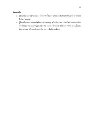 13
กิจกรรมที่ 1
1. ผูเรียนพิจารณาอาชีพของตนเอง หรืออาชีพที่สนใจวามีความจําเปนตองฝกทักษะเพื่อขยายอาชีพ
ดานใดบาง อยางไร
2. ผูเรียนสรางแบบจําลองอาชีพที่ตนเองประกอบอยู หรืออาชีพตามความสนใจ หรือถอดบทเรียน
การจําลองอาชีพจากภูมิปญญามา 1 อาชีพ โดยมีองคประกอบ 2 ขั้นตอน คือการศึกษาเบื้องตน
เพื่อสรุปขอมูล สรางแบบจําลองอาชีพ และการจัดทําแบบจําลอง
 