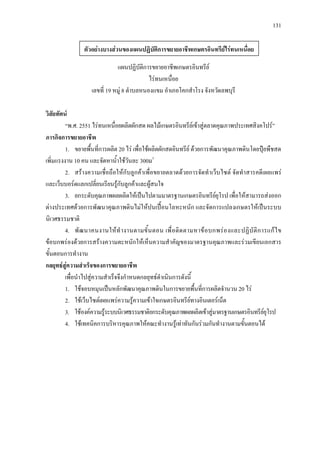 131
แผนปฏิบัติการขยายอาชีพเกษตรอินทรีย
ไรทนเหนื่อย
เลขที่ 19 หมู 8 ตําบลหนองแขม อําเภอโคกสําโรง จังหวัดลพบุรี
วิสัยทัศน
“พ.ศ. 2551 ไรทนเหนื่อยผลิตผักสด ผลไมเกษตรอินทรียเขาสูตลาดคุณภาพประเทศสิงคโปร”
ภารกิจการขยายอาชีพ
1. ขยายพื้นที่การผลิต 20 ไร เพื่อใชผลิตผักสดอินทรีย ดวยการพัฒนาคุณภาพดินโดยปุยพืชสด
เพิ่มแรงงาน 10 คน และจัดหาน้ําใชวันละ 300ม3
2. สรางความเชื่อถือใหกับลูกคาเพื่อขยายตลาดดวยการจัดทําเว็บไซต จัดทําสารคดีเผยแพร
และเว็บบอรดแลกเปลี่ยนเรียนรูกับลูกคาและผูสนใจ
3. ยกระดับคุณภาพผลผลิตใหเปนไปตามมาตรฐานเกษตรอินทรียยุโรป เพื่อใหสามารถสงออก
ตางประเทศดวยการพัฒนาคุณภาพดินไมใหปนเปอนโลหะหนัก และจัดการแปลงเกษตรใหเปนระบบ
นิเวศธรรมชาติ
4. พัฒนาคนงานใหทํางานตามขั้นตอน เพื่อติดตามหาขอบกพรองและปฏิบัติการแกไข
ขอบกพรองดวยการสรางความตะหนักใหเห็นความสําคัญของมาตรฐานคุณภาพและรวมเขียนเอกสาร
ขั้นตอนการทํางาน
กลยุทธสูความสําเร็จของการขยายอาชีพ
เพื่อนําไปสูความสําเร็จจึงกําหนดกลยุทธดําเนินการดังนี้
1. ใชจอบหมุนเปนหลักพัฒนาคุณภาพดินในการขยายพื้นที่การผลิตจํานวน 20 ไร
2. ใชเว็บไซตเผยแพรความรูความเขาใจเกษตรอินทรียทางอินเตอรเน็ต
3. ใชองคความรูระบบนิเวศธรรมชาติยกระดับคุณภาพผลผลิตเขาสูมาตรฐานเกษตรอินทรียยุโรป
4. ใชเทคนิคการบริหารคุณภาพใหคณะทํางานรูเทาทันกันรวมกันทํางานตามขั้นตอนได
ตัวอยางบางสวนของแผนปฏิบัติการขยายอาชีพเกษตรอินทรียไรทนเหนื่อย
 