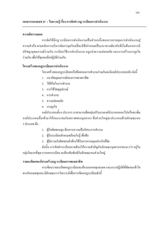 141
เอกสารหมายเลข 21 : ใบความรู เรื่อง การจัดทํา กฎ ระเบียบการดําเนินงาน
ความคิดรวบยอด
การจัดใหมีกฎ ระเบียบการดําเนินงานเปนสวนหนึ่งของการควบคุมการดําเนินงานสู
ความสําเร็จ ตามหลักการบริหารจัดการยุคใหมที่จะมีขอกําหนดเปนแนวทางเดียวกันที่เริ่มตนจากการมี
ปรัชญาอุดมการณรวมกัน ระเบียบวิธีการดําเนินงาน กฎแหงความปลอดภัย และการสรางแรงจูงใจ
รวมกัน เพื่อใหทุกคนถือปฏิบัติรวมกัน
โครงสรางของกฎระเบียบการดําเนินงาน
โครงสรางของกฎระเบียบหรือขอตกลงการทํางานรวมกันจะมีองคประกอบหลัก ดังนี้
1. แนวคิดอุดมการณของการขยายอาชีพ
2. วิถีชีวิตในการทํางาน
3. การใชวัสดุอุปกรณ
4. การทํางาน
5. ความปลอดภัย
6. แรงจูงใจ
องคประกอบทั้ง 6 ประการ เราสามารถยืดหยุนปรับบางองคประกอบออกไปหรือจะเพิ่ม
องคประกอบอื่นเขามาใหเหมาะสมกับสภาพของบุคลากร ซึ่งสวนใหญจะประกอบดวยลักษณะคน
3 ประเภท คือ
1. ผูรับผิดชอบสูง ตองการความเปนอิสระการทํางาน
2. ผูรับระเบียบทําตามพรอมรับรู เชื่อฟง
3. ผูมีความรับผิดชอบต่ําตองไดรับการควบคุมอยางใกลชิด
ดังนั้น การจัดทําระเบียบอาจตองใหความสําคัญกับลักษณะบุคลากรของเราวา อยูใน
กลุมใดมากที่สุด การออกระเบียบ จะตองสัมพันธกับลักษณะคนสวนใหญ
รายละเอียดของโครงสรางกฎ ระเบียบการขยายอาชีพ
การเขียนรายละเอียดกฎระเบียบจะตองบอกเหตุและผล และแนวปฏิบัติที่ชัดเจนเขาใจ
ตรงกันหมดทุกคน มีลักษณะการวิเคราะหเพื่อการเขียนกฎระเบียบดังนี้
 