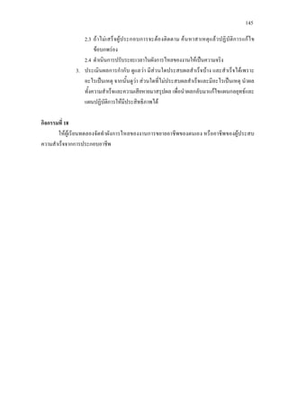 145
2.3 ถาไมเสร็จผูประกอบการจะตองติดตาม คนหาสาเหตุแลวปฏิบัติการแกไข
ขอบกพรอง
2.4 ดําเนินการปรับระยะเวลาในผังการไหลของงานใหเปนความจริง
3. ประเมินผลการกํากับ ดูแลวา มีสวนใดประสบผลสําเร็จบาง และสําเร็จไดเพราะ
อะไรเปนเหตุ จากนั้นดูวา สวนใดที่ไมประสบผลสําเร็จและมีอะไรเปนเหตุ นําผล
ทั้งความสําเร็จและความเสียหายมาสรุปผล เพื่อนําผลกลับมาแกไขแผนกลยุทธและ
แผนปฏิบัติการใหมีประสิทธิภาพได
กิจกรรมที่ 18
ใหผูเรียนทดลองจัดทําผังการไหลของงานการขยายอาชีพของตนเอง หรืออาชีพของผูประสบ
ความสําเร็จจากการประกอบอาชีพ
 