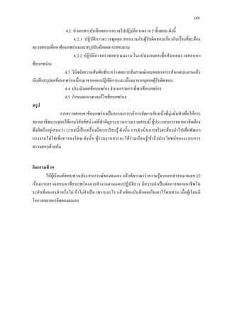 149
4.2 นําเอกสารบันทึกผลการตรวจไปปฏิบัติการตรวจ 2 ขั้นตอน ดังนี้
4.2.1 ปฏิบัติการตรวจพูดคุย สอบถามกับผูรับผิดชอบเกี่ยวกับเรื่องที่จะตอง
ตรวจสอบเพื่อหาขอบกพรองและสรุปบันทึกผลการสอบถาม
4.2.2 ปฏิบัติการตรวจสอบบนงาน/ในแปลงเกษตรเพื่อสังเกตตรวจสอบหา
ขอบกพรอง
4.3 วินิจฉัยความสัมพันธระหวางผลการสัมภาษณและผลจากการสังเกตบนงานแลว
บันทึกสรุปผลขอบกพรองเนื่องมาจากแผนปฏิบัติการและเนื่องมาจากบุคคลผูรับผิดชอบ
4.4 ประเมินผลขอบกพรอง จําแนกรายการที่พบขอบกพรอง
4.5 กําหนดแนวทางแกไขขอบกพรอง
สรุป
การตรวจสอบหาขอบกพรองเปนระบบการบริหารจัดการอันหนึ่งที่มุงมั่นทําเพื่อใหการ
ขยายอาชีพบรรลุผลไดตามวิสัยทัศน แตที่สําคัญกระบวนการตรวจสอบนี้ ผูประกอบการขยายอาชีพตอง
พึงคิดถึงอยูเสมอวา ระบบนี้เปนเครื่องมือการเรียนรู ดังนั้น การดําเนินการจริงจะตองนําไปเพื่อพัฒนา
แรงงานไมใชเพื่อการลงโทษ ดังนั้น ผูรวมงานควรจะไดรวมเรียนรูเขาถึงประโยชนของระบบการ
ตรวจสอบดวยกัน
กิจกรรมที่ 19
ใหผูเรียนคิดทบทวนประสบการณของตนเอง แลวพิจารณาวาความรูจากเอกสารหมายเลข 22
เรื่องการตรวจสอบหาขอบกพรองการทํางานตามแผนปฏิบัติการ มีความจําเปนตอการขยายอาชีพใน
ระดับที่ตนเองทําหรือไม ถาไมจําเปน เพราะอะไร แลวเขียนบันทึกผลเก็บเอาไวทบทวน เมื่อผูเรียนมี
โอกาสขยายอาชีพของตนเอง
 