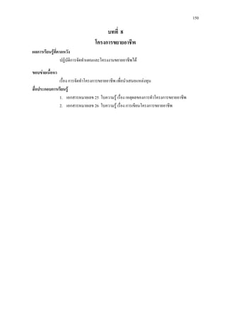 150
บทที่ 8
โครงการขยายอาชีพ
ผลการเรียนรูที่คาดหวัง
ปฏิบัติการจัดทําแผนและโครงงานขยายอาชีพได
ขอบขายเนื้อหา
เรื่อง การจัดทําโครงการขยายอาชีพ เพื่อนําเสนอแหลงทุน
สื่อประกอบการเรียนรู
1. เอกสารหมายเลข 25 ใบความรู เรื่อง เหตุผลของการทําโครงการขยายอาชีพ
2. เอกสารหมายเลข 26 ใบความรู เรื่อง การเขียนโครงการขยายอาชีพ
 