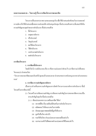 153
เอกสารหมายเลข 26 : ใบความรู เรื่อง การเขียนโครงการขยายอาชีพ
โครงการเปนเอกสารภาพรวมของแผนธุรกิจ เพื่อใชนําเสนอตอสังคมในการเผยแพร
ความคิด หรือใชนําเสนอเพื่อขอความชวยเหลือ สนับสนุนเงินทุน ซึ่งประกอบดวยสาระที่แสดงใหเห็น
ความสําคัญและคุณคาของการดําเนินงาน ซึ่งประกอบดวย
1. ชื่อโครงการ
2. เหตุผล หลักการ
3. เปาประสงค
4. วัตถุประสงค
5. ผลไดของโครงการ
6. วิธีดําเนินงาน
7. งบประมาณดําเนินการ
8. ผลดําเนินโครงการ
การเขียนโครงการ
1. การเขียนชื่อโครงการ
โดยทั่วไป มี 3 องคประกอบ คือ (1) ขอความบงบอกวาทําอะไร(2) ขอความวาเปนของ
ใครและ(3) นําเสนอใคร
“โครงการขยายอาชีพเกษตรอินทรีย ชุมชนบานคลองหาด นําเสนอขอการสนับสนุนจากทางอําเภอคลอง
หาด”
2. การเขียน ความสําคัญและหลักการ
เปนสาระสวนที่บอกความสําคัญของการจัดทําโครงการและหลักการดําเนินการ ซึ่งมี
โครงสรางการเขียน ดังนี้
2.1 โครงสรางการเขียนความสําคัญ การเขียนความสําคัญในการขยายอาชีพ ควรจะเปน
สาระสําคัญในธุรกิจ ซึ่งประกอบดวย
2.1.1 เขียนบงบอกสภาวะแวดลอมอาชีพ ไดแก
(1) สภาพที่ดิน สิ่งแวดลอมที่สงเสริมการดําเนินโครงการ
(2) ผลิตผลอะไรที่เหมาะสมในการผลิต
(3) ลักษณะคุณภาพผลผลิตที่ลูกคาตองการ
(4) ลูกคาเปนใคร อยางไร
(5) ขายใหกับใคร สวนแบงทางการตลาดเปนอยางไร
(6) จะสามารถเขาไปยึดตลาดสวนแบงตลาดไดรอยละเทาไร
 