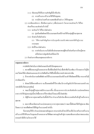 154
2.1.2 เขียนสรุปใหเห็นความสําคัญที่เกี่ยวของกับ
(1) การสรางงาน สรางรายไดใหกับชุมชน
(2) การมีสวนรวมสรางความพอเพียงดานตาง ๆ ใหกับชุมชน
2.2 การเขียนหลักการ เปนขอความตาง ๆ เพื่อบงบอกวา โครงการจะทําอะไร ใหใคร
ทําแคไหน และทําอยางไร ดังนี้
2.2.1 จะทําอะไร ใหใคร ดังตัวอยาง
(1) มุงเนนผลิตผักผลไมระบบเกษตรอินทรีย ขายใหกับกลุมผูรักษาสุขภาพ
2.2.2 ทําอยางไรดังตัวอยาง
(1) ใหความสําคัญกับการประยุกตระบบนิเวศธรรมชาติเขาสูระบบ
การเกษตร
2.2.3 ทําที่ไหน ดังตัวอยาง
(1) การดําเนินงาน จะเริ่มตนที่แปลงเกษตรของผูทําแลวสงเสริมการเรียนรูขยาย
เครือขายการปลูกผักอินทรียออกไป
2.3 ตัวอยางการเขียนเหตุผลและหลักการ
เหตุผลและหลักการ
การตัดสินใจดําเนินการจัดทําเกษตรอินทรีย มีเหตุผลมาจาก
1. สภาพที่ดินของหมูบานคลองหาด เปนที่ดินเปดปาใหม เพื่อทําพืชไรมาเพียง 5 ป เกษตรกรไมรูจัก
และไมเคยใชสารพิษฆาแมลงและปราบวัชพืชเขามาใชเปนพื้นที่สะอาดปราศจากสารพิษ
2. ถาหากดําเนินการผลิตพืชผัก ผลไมในระบบเกษตรอินทรีย จะทําใหผลิตผลที่ไดมา สะอาดไมมี
สารพิษตกคาง
3. ผักผลไมที่ตลาดตองการ จะเปนผลผลิตที่ไรสารพิษ มีการเจริญเติบโตไปตามธรรมชาติ และ
รสชาติเปนไปตามสายพันธุ
4. ขณะนี้กลุมผูรักสุขภาพมีจํานวนมากขึ้น เนื่องมาจากการประชาสัมพันธความปลอดภัยของ
อาหาร ทําใหกลุมคนกลุมนี้สนใจซื้ออาหารไรสารพิษบริโภคมากขึ้นโดยลําดับ
5. มีผูคาอาหารสุขภาพเขามารับซื้อถึงไรนา จํานวนไมจํากัด เพื่อกระจายสินคาเขาสูรานคาอาหาร
สุขภาพ
6. ผลการศึกษาติดตามสวนแบงของตลาด อาหารสุขภาพพบวา ขณะนี้มีผักผลไมเขาสูตลาด เพียง
รอยละ 0.25 ของพืชผักผลไมที่ปลูกในระบบเคมี เทานั้น
จึงอาจสรุปไดวา สวนแบงของตลาดยังสูงมาก สามารถทําแลวขายได จะเปนโอกาสในการสรางงาน
สรางรายไดใหกับคนในชุมชนบานคลองหาดไดพัฒนาเศรษฐกิจเขาสูความพอเพียงตามอัตภาพของแตละ
ครอบครัวที่เขารวมโครงการได
 