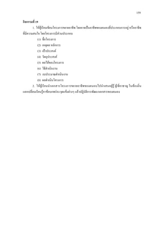 159
กิจกรรมที่ 19
1. ใหผูเรียนเขียนโครงการขยายอาชีพ โดยอาจเปนอาชีพของตนเองที่ประกอบการอยู หรืออาชีพ
ที่มีความสนใจ โดยโครงการมีสวนประกอบ
(1) ชื่อโครงการ
(2) เหตุผล หลักการ
(3) เปาประสงค
(4) วัตถุประสงค
(5) ผลไดของโครงการ
(6) วิธีดําเนินงาน
(7) งบประมาณดําเนินงาน
(8) ผลดําเนินโครงการ
2. ใหผูเรียนนําเอกสารโครงการขยายอาชีพของตนเองไปนําเสนอผูรู ผูเชี่ยวชาญ ในทองถิ่น
แลกเปลี่ยนเรียนรูหาขอบกพรอง จุดแข็งตางๆ แลวปฏิบัติการพัฒนาเอกสารของตนเอง
 