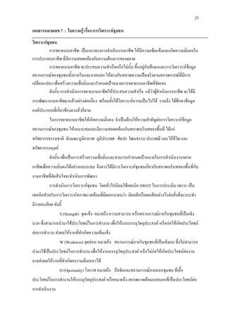 35
เอกสารหมายเลข 7 : ใบความรู เรื่อง การวิเคราะหชุมชน
วิเคราะหชุมชน
การขยายงานอาชีพ เปนแนวทางการดําเนินงานอาชีพ ใหมีความเขมแข็งและเกิดความมั่นคงใน
การประกอบอาชีพ ที่มีความสอดคลองกับความตองการของตลาด
การขยายงานอาชีพ จะประสบความสําเร็จหรือไมนั้น ขึ้นอยูกับศึกษาและการวิเคราะหขอมูล
สถานการณของชุมชนทั้งภายในและภายนอก ใหตรงกับสภาพความเปนจริงตามสภาพการณที่มีการ
เปลี่ยนแปลง เพื่อสรางความเชื่อมั่นและกําหนดเปาหมายการขยายงานอาชีพที่ชัดเจน
ดังนั้น การดําเนินการขยายงานอาชีพใหประสบความสําเร็จ แมวาผูดําเนินการอาชีพ จะไดมี
การพัฒนางานอาชีพมาแลวอยางตอเนื่อง พรอมทั้งไดวิเคราะหความเปนไปได รวมถึง ไดศึกษาขอมูล
องคประกอบที่เกี่ยวของมาแลวก็ตาม
ในการขยายงานอาชีพใหเกิดความมั่นคง จําเปนตองใหความสําคัญตอการวิเคราะหขอมูล
สถานการณของชุมชน ใหเหมาะสมและมีความสอดคลองกับสภาพบริบทของพื้นที่ ไดแก
ทรัพยากรธรรมชาติ ลักษณะภูมิอากาศ ภูมิประเทศ ศิลปะ วัฒนธรรม ประเพณี และวิถีชีวิต และ
ทรัพยากรมนุษย
ดังนั้น เพื่อเปนการสรางความเชื่อมั่นและสามารถกําหนดเปาหมายในการดําเนินงานขยาย
อาชีพเพื่อความมั่นคงไดอยางเหมาะสม จึงควรไดมีการวิเคราะหชุมชนเกี่ยวกับสภาพบริบทของพื้นที่กับ
งานอาชีพที่ตัดสินใจจะดําเนินการพัฒนา
การดําเนินการวิเคราะหชุมชน โดยทั่วไปนิยมใชเทคนิค SWOT ในการประเมิน เพราะ เปน
เทคนิคสําหรับการวิเคราะหสภาพแวดลอมที่มีผลกระทบวา มีผลดีหรือผลเสียอยางไรตอสิ่งที่จะกระทํา
มีรายละเอียด ดังนี้
S (Strength) จุดแข็ง หมายถึง ความสามารถ หรือสถานการณภายในชุมชนที่เปนเชิง
บวก ซึ่งสามารถนํามาใชประโยชนในการทํางาน เพื่อใหงานบรรลุวัตถุประสงค หรือกอใหเกิดประโยชน
ตอการทํางาน สงผลใหงานที่ทําเกิดความเขมแข็ง
W (Weakness) จุดออน หมายถึง สถานการณภายในชุมชนที่เปนเชิงลบ ซึ่งไมสามารถ
นํามาใชเปนประโยชนในการทํางาน เพื่อใหงานบรรลุวัตถุประสงค หรือไมกอใหเกิดประโยชนตองาน
อาจสงผลใหงานที่ทําเกิดคงวามลมเหลวได
O (Oportunity) โอกาส หมายถึง ปจจัยและสถานการณภายนอกชุมชน ที่เอื้อ
ประโยชนในการทํางานใหบรรลุวัตถุประสงค หรือหมายถึง สภาพแวดลอมภายนอกที่เปนประโยชนตอ
การดําเนินงาน
 